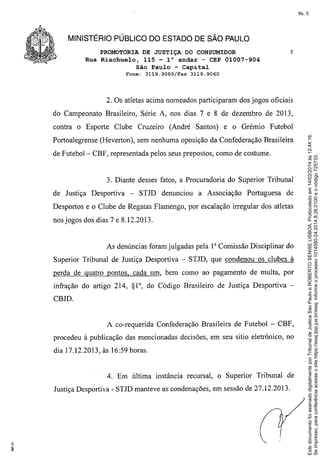 fls. 5

MINISTÉRIO PÚBLICO DO ESTADO DE SÃO PAULO
PROMOTORIA DE JUSTIÇA DO CONSUMIDOR
Rua Riachuelo, 115 - 10 andar - CEP 01007-904
São Paulo - Capital
Fone: 3119.9069/Fax

5

3119.9060

2. Os atletas acima nomeados participaram dos jogos oficiais
do Campeonato Brasileiro, Série A, nos dias 7 e 8 de dezembro de 2013,
Futebol

Portoalegrense (Heverton), sem nenhuma oposição da Confederação Brasileira
de Futebol- CBF, representada pelos seus prepostos, como de costume.

3. Diante desses fatos, a Procuradoria do Superior Tribunal
de Justiça Desportiva

-

STJD denunciou

a Associação

Portuguesa

de

Desportos e o Clube de Regatas Flamengo, por escalação irregular dos atletas
nos jogos dos dias 7 e 8.12.2013.

As denúncias foram julgadas pela 1a Comissão Disciplinar do
Superior Tribunal de Justiça Desportiva - STJD, que condenou os clubes à
perda de quatro pontos, cada um, bem como ao pagamento de multa, por
infração do artigo 214,

Si

0,

do Código Brasileiro de Justiça Desportiva -

CBJD.

A co-requerida Confederação Brasileira de Futebol - CBF,
procedeu à publicação das mencionadas decisões, em seu sítio eletrônico, no
dia 17.12.2013, às 16:59 horas.

4. Em última instância recursal, o Superior Tribunal de
Justiça Desportiva - STJD manteve as condenações, em sessão de 27.12.2013.

Este documento foi assinado digitalmente por Tribunal de Justica Sao Paulo e ROBERTO SENISE LISBOA. Protocolado em 14/02/2014 às 12:44:16.
Se impresso, para conferência acesse o site https://esaj.tjsp.jus.br/esaj, informe o processo 1014580-24.2014.8.26.0100 e o código 725733.

contra o Esporte Clube Cruzeiro (André Santos) e o Grêmio

 