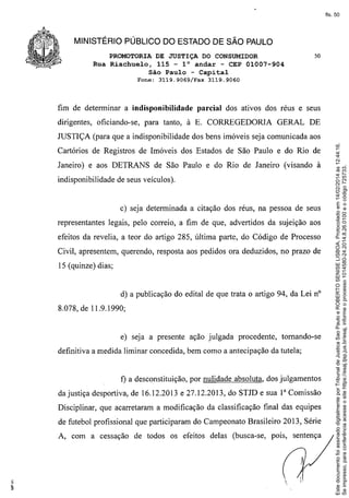 fls. 50

MINISTÉRIO PÚBLICO DO ESTADO DE SÃO PAULO
PROMOTORIA DE JUSTIÇA DO CONSUMIDOR
Rua Riachuelo, 115 - l° andar - CEP 01007-904
São Paulo - Capital
Fone:

3119.9069/Fax

fim de determinar a indisponibilidade

50

3119.9060

parcial

dos ativos dos réus e seus

dirigentes, oficiando-se, para tanto, à E. CORREGEDORIA

GERAL DE

Cartórios de Registros de Imóveis dos Estados de São Paulo e do Rio de
Janeiro) e aos DETRANS de São Paulo e do Rio de Janeiro (visando à
indisponibilidade de seus veículos).

c) seja determinada a citação dos réus, na pessoa de seus
representantes legais, pelo correio, a fim de que, advertidos da sujeição aos
efeitos da revelia, a teor do artigo 285, última parte, do Código de Processo
Civil, apresentem, querendo, resposta aos pedidos ora deduzidos, no prazo de
15 (quinze) dias;

d) a publicação do edital de que trata o artigo 94, da Lei nO
8.078, de 11.9.1990;

e) seja a presente ação julgada procedente,

tomando-se

definitiva a medida liminar concedida, bem como a antecipação da tutela;

f) a desconstituição, por nulidade absoluta, dos julgamentos
da justiça desportiva, de 16.12.2013 e 27.12.2013, do STJD e sua I" Comissão
Disciplinar, que acarretaram a modificação da classificação final das equipes
de futebol profissional que participaram do Campeonato Brasileiro 2013, Série
A, com a cessação de todos os efeitos delas (busca-se,

pois, sentença



Este documento foi assinado digitalmente por Tribunal de Justica Sao Paulo e ROBERTO SENISE LISBOA. Protocolado em 14/02/2014 às 12:44:16.
Se impresso, para conferência acesse o site https://esaj.tjsp.jus.br/esaj, informe o processo 1014580-24.2014.8.26.0100 e o código 725733.

JUSTIÇA (para que a indisponibilidade dos bens imóveis seja comunicada aos

 