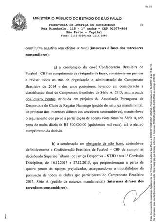 fls. 51

MINISTÉRIO PÚBLICO DO ESTADO DE SÃO PAULO
PROMOTORIA DE JUSTIÇA DO CONSUMIDOR
Rua Riachuelo, 115 - l° andar - CEP 01007-904
São Paulo - Capital
Fone:

3119.9069/Fax

51

3119.9060

constitutiva negativa com efeitos ex tune) (interesses difusos dos torcedores

g) a condenação
Futebol-

da co-ré Confederação

de

CBF ao cumprimento de obrigação de fazer, consistente em praticar

e revisar todos os atos de organização
Brasileiro

Brasileira

e administração

de 2014 e dos anos posteriores,

do Campeonato

levando em consideração

a

classificação final do Campeonato Brasileiro da Série A, 2013, sem a perda
dos quatro pontos atribuída

em prejuízo

da Associação

Portuguesa

de

Desportos e do Clube de Regatas Flamengo (pedido de natureza mandamental,
de proteção dos interesses difusos dos torcedores consumidores), mantendo-se
o regulamento que prevê a participação de apenas vinte times 'na Série A, sob
pena de multa diária de R$ 500.000,00 (quinhentos mil reais), até o efetivo
cumprimento da decisão.

h) a condenação em obrigação de não fazer, abstendo-se
definitivamente a Confederação Brasileira de Futebol - CBF de cumprir as
decisões do Superior Tribunal de Justiça Desportiva - STJD e sua 1a Comissão
Disciplinar, de 16.12.2013 e 27.12.2013, que proporcionaram
quatro pontos às equipes prejudicadas,

assegurando-se

a perda de

a imutabilidade

da

pontuação de todos os clubes que participaram do Campeonato Brasileiro
2013, Série A (pedido de natureza mandamental)
torcedores consumidores);

(interesses

difusos dos

Este documento foi assinado digitalmente por Tribunal de Justica Sao Paulo e ROBERTO SENISE LISBOA. Protocolado em 14/02/2014 às 12:44:16.
Se impresso, para conferência acesse o site https://esaj.tjsp.jus.br/esaj, informe o processo 1014580-24.2014.8.26.0100 e o código 725733.

consumidores);

 
