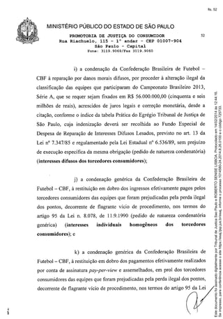 fls. 52

MINISTÉRIO PÚBLICO DO ESTADO DE SÃO PAULO
PROMOTORIA DE JUSTIÇA DO CONSUMIDOR
Rua Riachuelo, 115 - la andar - CEP 01007-904
São Paulo - Capital
Fone:

3119.9069/Fax

52

3119.9060

i) a condenação da Confederação Brasileira de Futebol CBF à reparação por danos morais difusos, por proceder à alteração ilegal da

Série A, que se requer sejam fixados em R$ 56.000.000,00 (cinquenta e seis
milhões de reais), acrescidos de juros legais e correção monetária, desde a
citação, conforme o índice da tabela Prática do Egrégio Tribunal de Justiça de
São Paulo, cuja indenização deverá ser recolhida ao Fundo Especial de
Despesa de Reparação de Interesses Difusos Lesados, previsto no art. 13 da
Lei nO7.347/85 e regulamentado pela Lei Estadual n° 6.536/89, sem prejuízo
de execução específica da mesma obrigação (pedido de natureza condenatória)
(interesses difusos dos torcedores consumidores);

j) a condenação
Futebol-

genérica da Confederação

Brasileira de

CBF, à restituição em dobro dos ingressos efetivamente pagos pelos

torcedores consumidores das equipes que foram prejudicadas pela perda ilegal
dos pontos, decorrente de flagrante vício de procedimento,

nos termos do

artigo 95 da Lei n. 8.078, de 11.9.1990 (pedido de natureza condenatória
genérica)

(interesses

consumidores);

individuais

homogêneos

dos

torcedores

e

k) a condenação genérica da Confederação

Brasileira de

Futebol - CBF, à restituição em dobro dos pagamentos efetivamente realizados
por conta de assinatura pay-per-view e assemelhados, em prol dos torcedores
consumidores das equipes que foram prejudicadas pela perda ilegal dos pontos,
decorrente de flagrante vício de procedimento, nos termos do artigo 95 da Lei

Este documento foi assinado digitalmente por Tribunal de Justica Sao Paulo e ROBERTO SENISE LISBOA. Protocolado em 14/02/2014 às 12:44:16.
Se impresso, para conferência acesse o site https://esaj.tjsp.jus.br/esaj, informe o processo 1014580-24.2014.8.26.0100 e o código 725733.

classificação das equipes que participaram do Campeonato Brasileiro 2013,

 