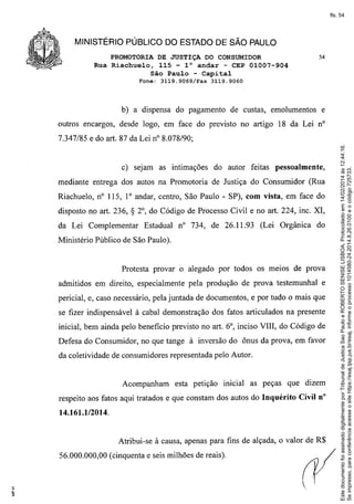 fls. 54

MINISTÉRIO PÚBLICO DO ESTADO DE SÃO PAULO
PROMOTORIA DE JUSTIÇA DO CONSUMIDOR
Rua Riachuelo, 115 - 1° andar - CEP 01007-904
São Paulo - Capital
Fone:

3119.9069/Fax

54

3119.9060

b) a dispensa do pagamento de custas, emolumentos

e

outros encargos, desde logo, em face do previsto no artigo 18 da Lei n°

c) sejam as intimações

do autor feitas pessoalmente,

mediante entrega dos autos na Promotoria de Justiça do Consumidor (Rua
Riachuelo, n° 115, I° andar, centro, São Paulo - SP), com vista, em face do
disposto no art. 236,

S

da Lei Complementar

2°, do Código de Processo Civil e no art. 224, inc. XI,
Estadual n° 734, de 26.11.93

(Lei Orgânica

do

Ministério Público de São Paulo).

Protesta provar o alegado por todos os melaS de prova
admitidos em direito, especialmente pela produção de prova testemunhal e
pericial, e, caso necessário, pela juntada de documentos, e por tudo o mais que
se fizer indispensável à cabal demonstração dos fatos articulados na presente
inicial, bem ainda pelo benefício previsto no art. 6°, inciso VIII, do Código de
Defesa do Consumidor, no que tange à inversão do ônus da prova, em favor
da coletividade de consumidores representada pelo Autor.

Acompanham

esta petição

inicial as peças que dizem

respeito aos fatos aqui tratados e que constam dos autos do Inquérito

Civil n°

14.161.1/2014.

Atribui-se à causa, apenas para fins de alçada, o valor de R$
56.000.000,00 (cinquenta e seis milhões de reais).

Este documento foi assinado digitalmente por Tribunal de Justica Sao Paulo e ROBERTO SENISE LISBOA. Protocolado em 14/02/2014 às 12:44:16.
Se impresso, para conferência acesse o site https://esaj.tjsp.jus.br/esaj, informe o processo 1014580-24.2014.8.26.0100 e o código 725733.

7.347/85 e do art. 87 da Lei nO8.078/90;

 