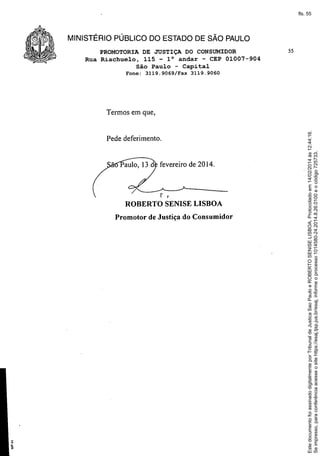 PROMOTORIA DE JUSTIÇA DO CONSUMIDOR
Rua Riachuelo, 115 - 10 andar - CEP 01007-904
São Paulo - Capital
Fone:
3119.9069/Fax

Pede deferimento.

r

ROBERTO
t

SENIS E LISBOA

Promotor de Justiça do Consumidor

Este documento foi assinado digitalmente por Tribunal de Justica Sao Paulo e ROBERTO SENISE LISBOA. Protocolado em 14/02/2014 às 12:44:16.
Se impresso, para conferência acesse o site https://esaj.tjsp.jus.br/esaj, informe o processo 1014580-24.2014.8.26.0100 e o código 725733.

fls. 55

MINISTÉRIO PÚBLICO DO ESTADO DE SÃO PAULO
55

3119.9060

Termos em que,

 