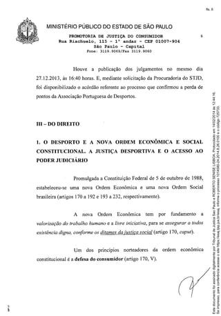 fls. 6

MINISTÉRIO PÚBLICO DO ESTADO DE SÃO PAULO
PROMOTORIA DE JUSTIÇA DO CONSUMIDOR
Rua Riachuelo, 115 - l° andar - CEP 01007-904
São Paulo - Capital
Fone: 3119.9069/Fax

Houve

a publicação

6

3119.9060

dos julgamentos

no mesmo

dia

27.12.2013, às 16:40 horas. E, mediante solicitação da Procuradoria do STJD,

pontos da Associação Portuguesa de Desportos.

III - DO DIREITO

1. O DESPORTO E A NOVA ORDEM ECONÔMICA E SOCIAL
CONSTITUCIONAL. A JUSTIÇA DESPORTIVA E O ACESSO AO
PODER JUDICIÁRIO

Promulgada a Constituição Federal de 5 de outubro de 1988,
estabeleceu-se

uma nova Ordem Econômica

e uma nova Ordem Social

brasileira (artigos 170 a 192 e 193 a 232, respectivamente).

A

nova

Ordem

Econômica

tem

por

fundamento

a

valorização do trabalho humano e a livre iniciativa, para se assegurar a todos
existência digna, conforme os ditames da justiça social (artigo 170, caput).

Um

dos

princípios

norteadores

da

constitucional é a defesa do consumidor (artigo 170, V).

ordem

econômica

Este documento foi assinado digitalmente por Tribunal de Justica Sao Paulo e ROBERTO SENISE LISBOA. Protocolado em 14/02/2014 às 12:44:16.
Se impresso, para conferência acesse o site https://esaj.tjsp.jus.br/esaj, informe o processo 1014580-24.2014.8.26.0100 e o código 725733.

foi disponibilizado o acórdão referente ao processo que confirmou a perda de

 