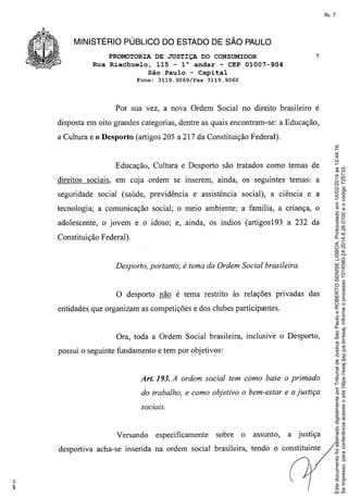 fls. 7

MINISTÉRIO PÚBLICO DO ESTADO DE SÃO PAULO
PROMOTORIA DE JUSTIÇA DO CONSUMIDOR
Rua Riachuelo, 115 - l° andar - CEP 01007-904
São Paulo - Capital
Fone:

3119.9069/Fax

7

3119.9060

Por sua vez, a nova Ordem Social no direito brasileiro é
disposta em oito grandes categorias, dentre as quais encontram-se: a Educação,

Educaçãú, Cultura e Desporto são tratados como temas de
direitos SOCIaIS,em cuja ordem se inserem, ainda, os seguintes temas: a
seguridade social (saúde, previdência

e assistência social), a ciência e a

tecnologia; a comunicação social; o meio ambiente; a familia, a cnança, o
adolescente, o jovem e o idoso; e, ainda, os Índios (artigosl93

a 232 da

Constituição Federal).

Desporto, portanto, é tema da Ordem Social brasileira.

O desporto não é tema restrito às relações privadas das
entidades que organizam as competições e dos clubes participantes.

Ora, toda a Ordem Social brasileira, inclusive o Desporto,
possui o seguinte fundamento e tem por objetivos:

Art. 193. A ordem social tem como base o primado
do trabalho, e como objetivo o bem-estar e a justiça
sociais.

Versando

especificamente

sobre

o

assunto,

a justiça

desportiva acha-se inserida na ordem social brasileira, tendo o constituinte

:;

,
"

Este documento foi assinado digitalmente por Tribunal de Justica Sao Paulo e ROBERTO SENISE LISBOA. Protocolado em 14/02/2014 às 12:44:16.
Se impresso, para conferência acesse o site https://esaj.tjsp.jus.br/esaj, informe o processo 1014580-24.2014.8.26.0100 e o código 725733.

a Cultura e o Desporto (artigos 205 a 217 da Constituição Federal).

 