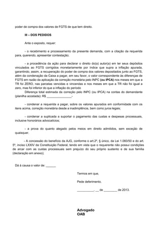 poder de compra dos valores de FGTS de que tem direito.
III – DOS PEDIDOS
Ante o exposto, requer:
- o recebimento e processamento da presente demanda, com a citação da requerida
para, querendo, apresentar contestação;
- a procedência da ação para declarar o direito do(a) autor(a) em ter seus depósitos
vinculados ao FGTS corrigidos monetariamente por índice que supra a inflação apurada,
garantindo, assim, a recuperação do poder de compra dos valores depositados junto ao FGTS,
além da condenação da Caixa a pagar, em seu favor, o valor correspondente às diferenças de
FGTS em razão da aplicação da correção monetária pelo INPC (ou IPCA) nos meses em que a
TR foi ZERO, nas parcelas vencidas e vincendas e nos meses em que a TR não foi igual a
zero, mas foi inferior do que a inflação do período
Diferença total estimada da correção pelo INPC (ou IPCA) na contas do demandante
(planilha acostada): R$ _______________-
- condenar a requerida a pagar, sobre os valores apurados em conformidade com os
itens acima, correção monetária desde a inadimplência, bem como juros legais;
- condenar a suplicada a suportar o pagamento das custas e despesas processuais,
inclusive honorários advocatícios;
- a prova do quanto alegado pelos meios em direito admitidos, sem exceção de
quaisquer.
- A concessão do benefício da AJG, conforme o art.2º, § único, da Lei 1.060/50 e do art.
5º, inciso LXXIV da Constituição Federal, tendo em vista que o requerente não possui condições
de arcar com as custas processuais sem prejuízo do seu próprio sustento e de sua família
(declaração em anexo);
Dá à causa o valor de: ______
Termos em que,
Pede deferimento.
__________, __ de ________ de 2013.
Advogado
OAB
 