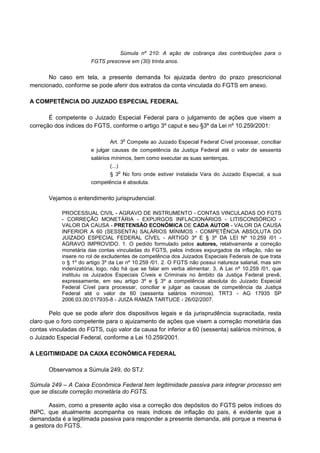 Súmula nº 210: A ação de cobrança das contribuições para o
FGTS prescreve em (30) trinta anos.
No caso em tela, a presente demanda foi ajuizada dentro do prazo prescricional
mencionado, conforme se pode aferir dos extratos da conta vinculada do FGTS em anexo.
A COMPETÊNCIA DO JUIZADO ESPECIAL FEDERAL
É competente o Juizado Especial Federal para o julgamento de ações que visem a
correção dos índices do FGTS, conforme o artigo 3º caput e seu §3º da Lei nº 10.259/2001:
Art. 3
o
Compete ao Juizado Especial Federal Cível processar, conciliar
e julgar causas de competência da Justiça Federal até o valor de sessenta
salários mínimos, bem como executar as suas sentenças.
(...)
§ 3
o
No foro onde estiver instalada Vara do Juizado Especial, a sua
competência é absoluta.
Vejamos o entendimento jurisprudencial:
PROCESSUAL CIVIL - AGRAVO DE INSTRUMENTO - CONTAS VINCULADAS DO FGTS
- CORREÇÃO MONETÁRIA - EXPURGOS INFLACIONÁRIOS - LITISCONSÓRCIO -
VALOR DA CAUSA - PRETENSÃO ECONÔMICA DE CADA AUTOR - VALOR DA CAUSA
INFERIOR A 60 (SESSENTA) SALÁRIOS MÍNIMOS - COMPETÊNCIA ABSOLUTA DO
JUIZADO ESPECIAL FEDERAL CÍVEL - ARTIGO 3º E § 3º DA LEI Nº 10.259 /01 -
AGRAVO IMPROVIDO. 1. O pedido formulado pelos autores, relativamente a correção
monetária das contas vinculadas do FGTS, pelos índices expurgados da inflação, não se
insere no rol de excludentes de competência dos Juizados Especiais Federais de que trata
o § 1º do artigo 3º da Lei nº 10.259 /01. 2. O FGTS não possui natureza salarial, mas sim
indenizatória, logo, não há que se falar em verba alimentar. 3. A Lei nº 10.259 /01, que
instituiu os Juizados Especiais Cíveis e Criminais no âmbito da Justiça Federal prevê,
expressamente, em seu artigo 3º e § 3º a competência absoluta do Juizado Especial
Federal Cível para processar, conciliar e julgar as causas de competência da Justiça
Federal até o valor de 60 (sessenta salários mínimos). TRT3 - AG 17935 SP
2006.03.00.017935-8 - JUIZA RAMZA TARTUCE - 26/02/2007.
Pelo que se pode aferir dos dispositivos legais e da jurisprudência supracitada, resta
claro que o foro competente para o ajuizamento de ações que visem a correção monetária das
contas vinculadas do FGTS, cujo valor da causa for inferior a 60 (sessenta) salários mínimos, é
o Juizado Especial Federal, conforme a Lei 10.259/2001.
A LEGITIMIDADE DA CAIXA ECONÔMICA FEDERAL
Observamos a Súmula 249, do STJ:
Súmula 249 – A Caixa Econômica Federal tem legitimidade passiva para integrar processo em
que se discute correção monetária do FGTS.
Assim, como a presente ação visa a correção dos depósitos do FGTS pelos índices do
INPC, que atualmente acompanha os reais índices de inflação do país, é evidente que a
demandada é a legitimada passiva para responder a presente demanda, até porque a mesma é
a gestora do FGTS.
 