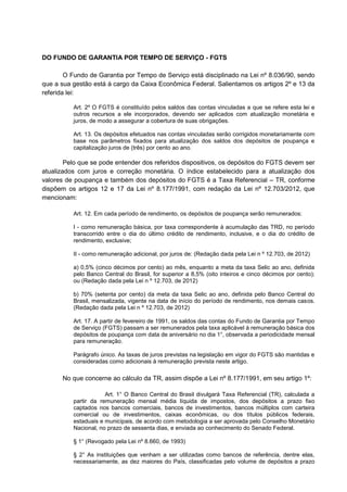 DO FUNDO DE GARANTIA POR TEMPO DE SERVIÇO - FGTS
O Fundo de Garantia por Tempo de Serviço está disciplinado na Lei nº 8.036/90, sendo
que a sua gestão está à cargo da Caixa Econômica Federal. Salientamos os artigos 2º e 13 da
referida lei:
Art. 2º O FGTS é constituído pelos saldos das contas vinculadas a que se refere esta lei e
outros recursos a ele incorporados, devendo ser aplicados com atualização monetária e
juros, de modo a assegurar a cobertura de suas obrigações.
Art. 13. Os depósitos efetuados nas contas vinculadas serão corrigidos monetariamente com
base nos parâmetros fixados para atualização dos saldos dos depósitos de poupança e
capitalização juros de (três) por cento ao ano.
Pelo que se pode entender dos referidos dispositivos, os depósitos do FGTS devem ser
atualizados com juros e correção monetária. O índice estabelecido para a atualização dos
valores de poupança e também dos depósitos do FGTS é a Taxa Referencial – TR, conforme
dispõem os artigos 12 e 17 da Lei nº 8.177/1991, com redação da Lei nº 12.703/2012, que
mencionam:
Art. 12. Em cada período de rendimento, os depósitos de poupança serão remunerados:
I - como remuneração básica, por taxa correspondente à acumulação das TRD, no período
transcorrido entre o dia do último crédito de rendimento, inclusive, e o dia do crédito de
rendimento, exclusive;
II - como remuneração adicional, por juros de: (Redação dada pela Lei n º 12.703, de 2012)
a) 0,5% (cinco décimos por cento) ao mês, enquanto a meta da taxa Selic ao ano, definida
pelo Banco Central do Brasil, for superior a 8,5% (oito inteiros e cinco décimos por cento);
ou (Redação dada pela Lei n º 12.703, de 2012)
b) 70% (setenta por cento) da meta da taxa Selic ao ano, definida pelo Banco Central do
Brasil, mensalizada, vigente na data de início do período de rendimento, nos demais casos.
(Redação dada pela Lei n º 12.703, de 2012)
Art. 17. A partir de fevereiro de 1991, os saldos das contas do Fundo de Garantia por Tempo
de Serviço (FGTS) passam a ser remunerados pela taxa aplicável à remuneração básica dos
depósitos de poupança com data de aniversário no dia 1°, observada a periodicidade mensal
para remuneração.
Parágrafo único. As taxas de juros previstas na legislação em vigor do FGTS são mantidas e
consideradas como adicionais à remuneração prevista neste artigo.
No que concerne ao cálculo da TR, assim dispõe a Lei nº 8.177/1991, em seu artigo 1º:
Art. 1° O Banco Central do Brasil divulgará Taxa Referencial (TR), calculada a
partir da remuneração mensal média líquida de impostos, dos depósitos a prazo fixo
captados nos bancos comerciais, bancos de investimentos, bancos múltiplos com carteira
comercial ou de investimentos, caixas econômicas, ou dos títulos públicos federais,
estaduais e municipais, de acordo com metodologia a ser aprovada pelo Conselho Monetário
Nacional, no prazo de sessenta dias, e enviada ao conhecimento do Senado Federal.
§ 1° (Revogado pela Lei nº 8.660, de 1993)
§ 2° As instituições que venham a ser utilizadas como bancos de referência, dentre elas,
necessariamente, as dez maiores do País, classificadas pelo volume de depósitos a prazo
 
