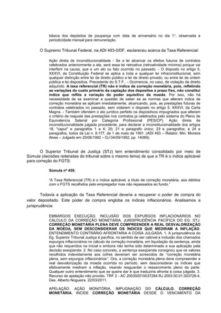 básica dos depósitos de poupança com data de aniversário no dia 1°, observada a
periodicidade mensal para remuneração.
O Supremo Tribunal Federal, na ADI 493-0/DF, esclareceu acerca da Taxa Referencial:
Ação direta de inconstitucionalidade - Se a lei alcancar os efeitos futuros de contratos
celebrados anteriormente a ela, será essa lei retroativa (retroatividade minima) porque vai
interferir na causa, que e um ato ou fato ocorrido no passado. - O disposto no artigo 5,
XXXVI, da Constituição Federal se aplica a toda e qualquer lei infraconstitucional, sem
qualquer distinção entre lei de direito público e lei de direito privado, ou entre lei de ordem
pública e lei dispositiva. Precedente do S.T.F.. - Ocorrencia, no caso, de violação de direito
adquirido. A taxa referencial (TR) não é índice de correção monetária, pois, refletindo
as variações do custo primário da captação dos depositos a prazo fixo, não constitui
índice que reflita a variação do poder aquisitivo da moeda. Por isso, não há
necessidade de se examinar a questão de saber se as normas que alteram indice de
correção monetária se aplicam imediatamente, alcancando, pois, as prestações futuras de
contratos celebrados no passado, sem violarem o disposto no artigo 5, XXXVI, da Carta
Magna. - Também ofendem o ato jurídico perfeito os dispositivos impugnados que alteram
o critério de reajuste das prestações nos contratos ja celebrados pelo sistema do Plano de
Equivalencia Salarial por Categoria Profissional (PES/CP). Ação direta de
inconstitucionalidade julgada procedente, para declarar a inconstitucionalidade dos artigos
18, "caput" e paragrafos 1 e 4; 20; 21 e paragrafo único; 23 e paragrafos; e 24 e
paragrafos, todos da Lei n. 8.177, de 1 de maio de 1991. (ADI 493 – Relator: Min. Moreira
Alves – Julgado em 25/06/1992 – DJ 04/09/1992, pp. 14089).
O Superior Tribunal de Justiça (STJ) tem entendimento consolidado por meio de
Súmula (decisões reiteradas do tribunal sobre o mesmo tema) de que a TR é o índice aplicável
para correção do FGTS:
Súmula nº 459:
“A Taxa Referencial (TR) é o índice aplicável, a título de correção monetária, aos débitos
com o FGTS recolhidos pelo empregador mas não repassados ao fundo.”
Todavia a aplicação da Taxa Referencial deveria a recuperar o poder de compra do
valor depositado. Este poder de compra engloba os índices inflacionários. Analisamos a
jurisprudência:
EMBARGOS EXECUÇÃO. INCLUSÃO DOS EXPURGOS INFLACIONÁRIOS NO
CÁLCULO DA CORREÇÃO MONETÁRIA. JURISPRUDÊNCIA PACÍFICA DO EG. STJ.
CORREÇÃO MONETÁRIA PLENA DEVE COMPREENDER A REAL DESVALORIZAÇÃO
DA MOEDA, SEM DESCONSIDERAR OS ÍNDICES QUE MEDIRAM A INFLAÇÃO.
ENTENDIMENTO CONTRÁRIO AFRONTARIA A COISA JULGADA. 1. A jurisprudência do
Eg. Superior Tribunal Justiça é pacífica, no sentido de ser cabível a inclusão dos chamados
expurgos inflacionários no cálculo da correção monetária, em liquidação da sentença, ainda
que não requeridos na inicial e embora não tenha sido determinada a sua aplicação pela
decisão exeqüenda. 2. No caso concreto, a sentença exeqüenda consignou que os valores
recolhidos indevidamente aos cofres deveriam ser acrescidos de “correção monetária
plena, sem expurgos inflacionários”. Ora, a correção monetária plena deve compreender a
real desvalorização da moeda ocorrida no período, sem desconsiderar os índices que
efetivamente mediram a inflação, visando resguardar o ressarcimento pleno da parte.
Qualquer outro entendimento que se queira dar é que traduziria afronta à coisa julgada. 3.
Recurso de apelação não provido. TRF 2 - AC 200350010037284 RJ 2003.50.01.003728-4.
Des. Alberto Nogueira. 22/03/2011.
APELAÇÃO. AÇÃO MONITÓRIA. IMPUGNAÇÃO DO CÁLCULO. CORREÇÃO
MONETÁRIA. INCIDE CORREÇÃO MONETÁRIA DESDE O VENCIMENTO DA
 