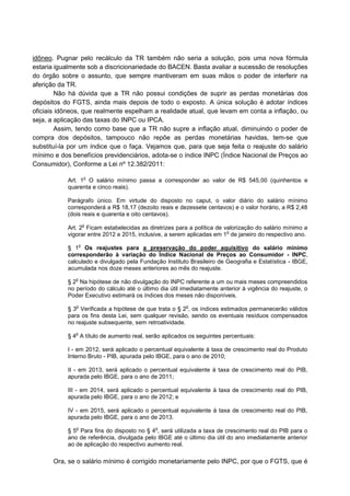 idôneo. Pugnar pelo recálculo da TR também não seria a solução, pois uma nova fórmula
estaria igualmente sob a discricionariedade do BACEN. Basta avaliar a sucessão de resoluções
do órgão sobre o assunto, que sempre mantiveram em suas mãos o poder de interferir na
aferição da TR.
Não há dúvida que a TR não possui condições de suprir as perdas monetárias dos
depósitos do FGTS, ainda mais depois de todo o exposto. A única solução é adotar índices
oficiais idôneos, que realmente espelham a realidade atual, que levam em conta a inflação, ou
seja, a aplicação das taxas do INPC ou IPCA.
Assim, tendo como base que a TR não supre a inflação atual, diminuindo o poder de
compra dos depósitos, tampouco não repõe as perdas monetárias havidas, tem-se que
substituí-la por um índice que o faça. Vejamos que, para que seja feita o reajuste do salário
mínimo e dos benefícios previdenciários, adota-se o índice INPC (Índice Nacional de Preços ao
Consumidor), Conforme a Lei nº 12.382/2011:
Art. 1
o
O salário mínimo passa a corresponder ao valor de R$ 545,00 (quinhentos e
quarenta e cinco reais).
Parágrafo único. Em virtude do disposto no caput, o valor diário do salário mínimo
corresponderá a R$ 18,17 (dezoito reais e dezessete centavos) e o valor horário, a R$ 2,48
(dois reais e quarenta e oito centavos).
Art. 2
o
Ficam estabelecidas as diretrizes para a política de valorização do salário mínimo a
vigorar entre 2012 e 2015, inclusive, a serem aplicadas em 1
o
de janeiro do respectivo ano.
§ 1
o
Os reajustes para a preservação do poder aquisitivo do salário mínimo
corresponderão à variação do Índice Nacional de Preços ao Consumidor - INPC,
calculado e divulgado pela Fundação Instituto Brasileiro de Geografia e Estatística - IBGE,
acumulada nos doze meses anteriores ao mês do reajuste.
§ 2
o
Na hipótese de não divulgação do INPC referente a um ou mais meses compreendidos
no período do cálculo até o último dia útil imediatamente anterior à vigência do reajuste, o
Poder Executivo estimará os índices dos meses não disponíveis.
§ 3
o
Verificada a hipótese de que trata o § 2
o
, os índices estimados permanecerão válidos
para os fins desta Lei, sem qualquer revisão, sendo os eventuais resíduos compensados
no reajuste subsequente, sem retroatividade.
§ 4
o
A título de aumento real, serão aplicados os seguintes percentuais:
I - em 2012, será aplicado o percentual equivalente à taxa de crescimento real do Produto
Interno Bruto - PIB, apurada pelo IBGE, para o ano de 2010;
II - em 2013, será aplicado o percentual equivalente à taxa de crescimento real do PIB,
apurada pelo IBGE, para o ano de 2011;
III - em 2014, será aplicado o percentual equivalente à taxa de crescimento real do PIB,
apurada pelo IBGE, para o ano de 2012; e
IV - em 2015, será aplicado o percentual equivalente à taxa de crescimento real do PIB,
apurada pelo IBGE, para o ano de 2013.
§ 5
o
Para fins do disposto no § 4
o
, será utilizada a taxa de crescimento real do PIB para o
ano de referência, divulgada pelo IBGE até o último dia útil do ano imediatamente anterior
ao de aplicação do respectivo aumento real.
Ora, se o salário mínimo é corrigido monetariamente pelo INPC, por que o FGTS, que é
 