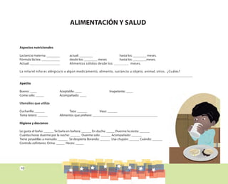 10
ALIMENTACIÓN Y SALUD
Aspectos nutricionales
Lactancia materna: ________ actual: ________ hasta los: ________ meses.
Fórmula láctea: ___________ desde los: ________ meses hasta los: ________meses.
Actual: __________________ Alimentos sólidos desde los: ________ meses.
La niña/el niño es alérgica/o a algún medicamento, alimento, sustancia u objeto, animal, otros. ¿Cuáles?
________________________________________________________________________________________________________
Apetito
Bueno: ____ Aceptable: ____ Inapetente: ____
Come solo: _____ Acompañado: ____
Utensilios que utiliza
Cucharilla: ______ Taza: ______ Vaso: ______
Toma tetero: ______ Alimentos que prefiere: _______________________________________
Higiene y descanso
Le gusta el baño: ______ Se baña en bañera: ______ En ducha: _____ Duerme la siesta: ______
Cuántas horas duerme por la noche: ______ Duerme solo: ______ Acompañado: ______
Tiene pesadillas a menudo: ______ Se despierta llorando: ______ Usa chupón: ______ Cuándo: ______
Controla esfínteres: Orina: _____ Heces: _____
 