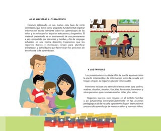 A LAS MAESTRAS Y LOS MAESTROS
Estamos colocando en sus manos esta Guía de corte
orientador, que tiene como propósito fundamental registrar
información escrita relevante sobre los aprendizajes de las
niñas y los niños en los espacios educativos y hogareños. El
material presentado es un instrumento de uso permanente
a ser compartido por docentes y familias, a fin de conjugar
esfuerzos en una misma dirección. Esperamos que los
reportes diarios y mensuales sirvan para planificar
estrategias y actividades que favorezcan los procesos de
enseñanza y de aprendizaje.
A LAS FAMILIAS
Les presentamos esta Guía a fin de que la asuman como
la vía de intercambio de información entre la escuela y el
hogar, a través de reportes diarios y mensuales.
Asimismo incluye una serie de orientaciones para padres,
madres, abuelos, abuelas, tíos, tías, hermanos, hermanas y
otras personas que conviven con las niñas y los niños.
Hagamos nuestro este recurso en el ámbito familiar
y así actuaremos corresponsablemente en las acciones
pedagógicas de la escuela y podremos lograr avances en el
proceso de aprendizaje de nuestras niñas y nuestros niños.
 