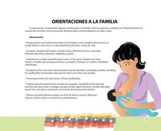 57
ORIENTACIONES A LA FAMILIA
A continuación, se presentan algunas orientaciones a la familia sobre los aspectos señalados en el Reporte Diario, de
manera de contribuir con la promoción del desarrollo y el aprendizaje de sus hijas e hijos.
Alimentación
• Tenga presente que la lactancia materna es el mejor y más completo alimento que se
puede ofrecer a una niña o un niño durante los primeros meses de vida.
• Incorpore, después de 6 meses, comidas sanas, alimentos frescos y naturales,
evitando golosinas, colorantes, enlatados y grasas.
• Acondicione un lugar específico para comer, en el cual se coloque una mesa,
mesón o mueble que sirva para sentarse y compartir. Coloque un mantel o mantelitos
individuales.
• Incorpore en los momentos de la comida el uso de utensilios: cucharillas, tenedor, servilletas.
El cuchillo debe incorporarse sólo para los niños y las niñas más grandes.
• Prevea que el niño y la niña coman a horas establecidas.
• Propicie que el momento de la comida sea tranquilo y agradable. Evite ofrecerle
premios para que coma, ni castigos, porque rechace algún alimento; con ello sólo logra
que el niño y la niña se conviertan en el centro de atención de la familia.
• Ofrezca una alimentación variada con el fin de darle a conocer diferentes
sabores, colores, olores, consistencias y temperaturas.
Tenga presente que la lactancia materna es el mejor y más completo alimento que se
mesón o mueble que sirva para sentarse y compartir. Coloque un mantel o mantelitos
Incorpore en los momentos de la comida el uso de utensilios: cucharillas, tenedor, servilletas.
premios para que coma, ni castigos, porque rechace algún alimento; con ello sólo logra
 