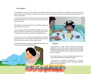 59
Aseo e higiene
• Acostumbre a su niño o niña a bañarse diariamente. Este hábito de aseo personal es importante en la prevención de
enfermedades. Además de que se eliminan los microbios con el uso del agua y el jabón, el baño diario produce sensación de
frescura y bienestar.
• Para evitar irritaciones en la piel, cambie con frecuencia los
pañales mientras la niña o el niño los use. Láveles las zonas
que cubran éstos.
• Evite dejar a la niña o al niño sola /o en la bañera o ponchera
bajo ninguna circunstancia.
• Forme a la niña o el niño en el hábito de cepillarse los dientes
antes de acostarse, al despertarse y después de cada comida.
La higiene dental ayuda a conservar una dentadura sana.
• Lávese las manos con jabón ante de preparar las comidas,
especialmente si ha ido al baño. También, debe lavarle las
manos a su niña o su niño, antes de cada comida.
• Proteja los alimentos, juguetes y demás utensilios de la niña
o el niño, de las moscas y otros insectos.
Descanso
• Acostumbre a su hijo o hija a dormir en un horario
regular. Las horas en las cuales se acuesta deben ser fijas,
preferiblemente temprano en la noche. Evitar variaciones
en la formación del hábito, salvo en alguna ocasión especial
que así lo amerite.
• Evite que su niña o su niño se acueste con la ropa con la
cual ha pasado todo el día y quítele los zapatos.
• Acompañe el momento de descanso con cuentos,
canciones, evite los regaños antes de acostarse y déjela/o
dormir con luz si lo prefiere.
 