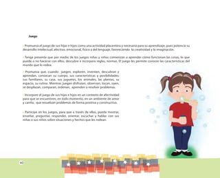 60
Juego
• Promueva el juego de sus hijas e hijos como una actividad placentera y necesaria para su aprendizaje, pues potencia su
desarrollo intelectual, afectivo, emocional, físico y del lenguaje, favoreciendo la creatividad y la imaginación.
• Tenga presente que por medio de los juegos niñas y niños comienzan a aprender cómo funcionan las cosas, lo que
puede o no hacerse con ellos, descubre e incorpora reglas, normas. El juego les permite conocer las características del
mundo que lo rodea.
• Promueva que, cuando juegen, exploren, inventen, descubran y
aprendan, conozcan su cuerpo, sus características y posibilidades;
sus familiares, su casa, sus juguetes, los animales, las plantas, su
espacio, su rutina. Mientras juegan disfrutan, observan, tocan, oyen,
se desplazan, comparan, ordenan, aprenden a resolver problemas.
• Incorpore el juego de sus hijas e hijos en un contexto de afectividad
para que se encuentren, en todo momento, en un ambiente de amor
y cariño, que resuelvan problemas de forma positiva y constructiva.
• Participe en los juegos, para que a través de ellos, pueda mostrar,
enseñar, preguntar, responder, orientar, escuchar y hablar con sus
niñas o sus niños sobre situaciones y hechos que les rodean.
 