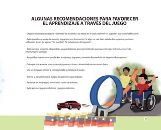 61
• Organice un espacio seguro y cómodo de acuerdo a su edad, en el cual exploren los juguetes que usted seleccione.
• Evite manifestaciones de tensión, impaciencia o frustración. Si algo no sale bien, resalte los aspectos positivos,
utilizando frases de apoyo: “tú puedes”, “la próxima vez lo lograrás”.
• Esté siempre presente, disponible, apoyándolos/as, pero permitiendo que aprenden por sí mismas/os. Evite
interrumpir o corregir.
• Acepte los nuevos usos que le den a objetos y juguetes, tomando las medidas de seguridad necesarias.
• Coloque únicamente unos cuantos juguetes a la vez, almacénelos en estantes bajos.
• Use un lenguaje simple y comprensible si conduce el juego.
• Sonría y apruebe con la mirada las acciones que realizan.
• Participe en los juegos, mostrando como se realizan.
• Evite proveer juguetes bélicos y juegos violentos.
ALGUNAS RECOMENDACIONES PARA FAVORECER
EL APRENDIZAJE A TRAVÉS DEL JUEGO
 