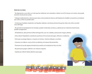 63
Entre los 3 y 6 años
• No diga jamás a una niña o un niño que las medicinas son caramelos o dulces con el fin de que se lo tome, esto puede
acarrear consecuencias serias.
• Coloque medicamentos, venenos para ratas y otros productos tóxicos y de limpieza en muebles con puertas y cerraduras
que niñas y niños no puedan abrir.
• Si tiene que trasladar recipientes con líquidos calientes, cerciórese primero de que las niñas y los niños no estén
cerca del lugar.
• No permita la manipulación de monedas, pueden metérselas a la boca y, además de ser material contaminante,
pueden atragantarse.
• Al bañarlas/os, abra primero la llave del agua fría, use con cuidado y precaución el agua caliente.
• Evite colocar limpiadores o productos químicos en los envases de jugos, refrescos o medicinas.
• Evite que se pongan lápices o creyones en la boca mientras dibujan o escriben.
• Converse con ellas/os acerca de los accidentes y la manera de prevenirlos.
• Promueve el uso de zapatos de baño de acuerdo con la edad de la niña o el niño.
• No promueva juegos violentos con niñas/os mayores.
• Impida que utilicen bolsas plásticas para jugar.
 