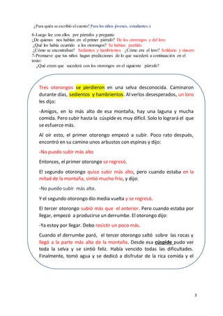 3
¿Para quién se escribió el cuento? Para los niños jóvenes, estudiantes.)
6-Luego lee con ellos por párrafos y pregunta:
¿De quienes nos hablan en el primer párrafo? De los otorongos y del loro
¿Qué les había ocurrido a los otorongos? Se habían perdido
¿Cómo se encontraban? Sedientos y hambrientos ¿Cómo era el loro? Solidario y sincero
7-Promueve que tus niños hagan predicciones de lo que sucederá a continuación en el
texto:
¿Qué creen que sucederá con los otorongos en el siguiente párrafo?
Tres otorongos se perdieron en una selva desconocida. Caminaron
durante días, sedientos y hambrientos. Al verlos desesperados, un loro
les dijo:
-Amigos, en lo más alto de esa montaña, hay una laguna y mucha
comida. Pero subir hasta la cúspide es muy difícil. Solo lo logrará el que
se esfuerce más.
Al oír esto, el primer otorongo empezó a subir. Poco rato después,
encontró en su camino unos arbustos con espinas y dijo:
-No puedo subir más alto
Entonces, el primer otorongo se regresó.
El segundo otorongo quiso subir más alto, pero cuando estaba en la
mitad de la montaña, sintió mucho frío, y dijo:
-No puedo subir más alto.
Y el segundo otorongo dio media vuelta y se regresó.
El tercer otorongo subió más que el anterior. Pero cuando estaba por
llegar, empezó a producirse un derrumbe. El otorongo dijo:
-Ya estoy por llegar. Debo resistir un poco más.
Cuando el derrumbe paró, el tercer otorongo saltó sobre las rocas y
llegó a la parte más alta de la montaña. Desde esa cúspide pudo ver
toda la selva y se sintió feliz. Había vencido todas las dificultades.
Finalmente, tomó agua y se dedicó a disfrutar de la rica comida y el
cálido sol.
 