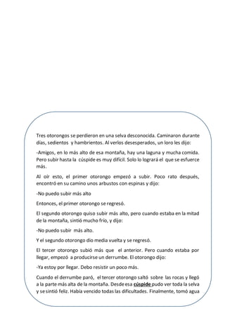 7
Tres otorongos se perdieron en una selva desconocida. Caminaron durante
días, sedientos y hambrientos. Al verlos desesperados, un loro les dijo:
-Amigos, en lo más alto de esa montaña, hay una laguna y mucha comida.
Pero subir hasta la cúspide es muy difícil. Solo lo logrará el que se esfuerce
más.
Al oír esto, el primer otorongo empezó a subir. Poco rato después,
encontró en su camino unos arbustos con espinas y dijo:
-No puedo subir más alto
Entonces, el primer otorongo se regresó.
El segundo otorongo quiso subir más alto, pero cuando estaba en la mitad
de la montaña, sintió mucho frío, y dijo:
-No puedo subir más alto.
Y el segundo otorongo dio media vuelta y se regresó.
El tercer otorongo subió más que el anterior. Pero cuando estaba por
llegar, empezó a producirse un derrumbe. El otorongo dijo:
-Ya estoy por llegar. Debo resistir un poco más.
Cuando el derrumbe paró, el tercer otorongo saltó sobre las rocas y llegó
a la parte más alta de la montaña. Desdeesa cúspide pudo ver toda la selva
y sesintió feliz. Había vencido todas las dificultades. Finalmente, tomó agua
y se dedicó a disfrutar de la rica comida y el cálido sol.
 