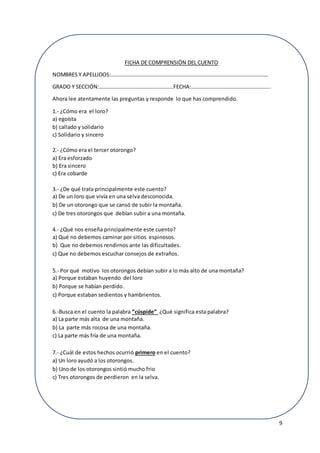 9
FICHA DE COMPRENSIÓN DEL CUENTO
NOMBRES Y APELLIDOS:………………………………………………………………………………………………………
GRADO Y SECCIÓN:……………………………………………….FECHA:…………………………………………………..
Ahora lee atentamente las preguntas y responde lo que has comprendido.
1.- ¿Cómo era el loro?
a) egoísta
b) callado y solidario
c) Solidario y sincero
2.- ¿Cómo era el tercer otorongo?
a) Era esforzado
b) Era sincero
c) Era cobarde
3.- ¿De qué trata principalmente este cuento?
a) De un loro que vivía en una selva desconocida.
b) De un otorongo que se cansó de subir la montaña.
c) De tres otorongos que debían subir a una montaña.
4.- ¿Qué nos enseña principalmente este cuento?
a) Qué no debemos caminar por sitios espinosos.
b) Que no debemos rendirnos ante las dificultades.
c) Que no debemos escuchar consejos de extraños.
5.- Por qué motivo los otorongos debían subir a lo más alto de una montaña?
a) Porque estaban huyendo del loro
b) Porque se habían perdido.
c) Porque estaban sedientos y hambrientos.
6.-Busca en el cuento la palabra “cúspide” ¿Qué significa esta palabra?
a) La parte más alta de una montaña.
b) La parte más rocosa de una montaña.
c) La parte más fría de una montaña.
7.- ¿Cuál de estos hechos ocurrió primero en el cuento?
a) Un loro ayudó a los otorongos.
b) Uno de los otorongos sintió mucho frio
c) Tres otorongos de perdieron en la selva.
 