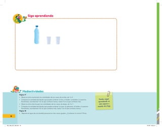 Mediactividades
Puedes seguir
aprendiendo en
este espacio o
usando otra hoja.
Sigo aprendiendo
Página 17
• Observa cómo aumentan las cantidades de los vasos de arriba, de 1 a 4.
• Compara la cantidad de líquido que puede contener la tina, el bidón, la botella y la piscina.
Numéralos, escribiendo 1 en el que contiene menos, hasta 4 en el que contiene más.
• Observa cómo disminuyen las cantidades de los vasos de abajo, de 4 a 1.
• Compara la cantidad de líquido que puede contener la taza, la galonera, el balde y la pecera.
Numéralos, escribiendo 4 en el que contiene más, hasta 1 en el que contiene menos.
Página 18
• Reparte el agua de una botella personal en dos vasos iguales. ¿Contienen lo mismo? Pinta.
18
IN5_mate_001_032.indd 18 9/1/22 6:33 p.m.
 