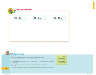 Mediactividades
10 - 1 = 10 - 5 = 10 - 10 =
Puedes seguir
aprendiendo en
este espacio o
usando otra hoja.
Sigo aprendiendo
Página 87
• Cuenta los elementos que hay en cada situación y comenta lo que ocurre.
• Rodea la cantidad de elementos de los recuadros y tacha los que se cayeron del cordel, volaron o
se acabaron.
• Lee la indicación de los números. Si a 6, 8, 9 o 10 le quitas: ___, ¿cuántos quedan? Luego, escribe
la respuesta.
• Expresa cada operación que hiciste: seis menos ______ es igual a ______ .
Página 88
• Resuelve las operaciones y escribe las respuestas. Puedes ayudarte con los dedos de tus manos.
88
IN5_mate_065_096.indd 88 9/1/22 6:46 p.m.
 