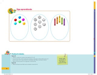 Mediactividades
Puedes seguir
aprendiendo en
este espacio o
usando otra hoja.
Sigo aprendiendo
Página 89
• Señala y nombra los números de cada fila: 8, 9 y 10.
• En la primera fila, cuenta cada grupo de libros y descubre cuántos faltan para com-
pletar grupos de 8. Luego, dibuja las cantidades que faltan y escribe el número.
• Sigue los mismos pasos en la segunda y la tercera fila.
Página 90
• Dibuja las figuras que faltan para completar grupos de 10.
90
IN5_mate_065_096.indd 90 9/1/22 6:46 p.m.
 