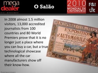 O Salão

         In 2008 almost 1.5 million
         visitors, 13,000 accredited
         journalists from 100
         countries and 80 World
         Premiers prove that it is no
         longer just a place where
         you can buy a car, but a true
         technological showcase
         where all the car
         manufacturers show off
         their know-how.
© Copyright Megadealer Best Management
 