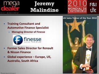Jeremy
                                          Malindine
                                                          UK Sales Trainer of the Year 2010

               Training Consultant and
                Automotive Finance Specialist
                          Managing Director of Finesse




               Former Sales Director for Renault
                & Nissan Finance
               Global experience – Europe, US,
                Australia, South Africa


© Copyright Megadealer Best Management
 