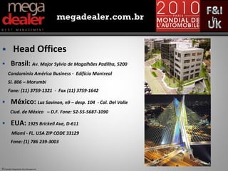 megadealer.com.br


           Head Offices
        Brasil: Av. Major Sylvio de Magalhães Padilha, 5200
      Condomínio América Business - Edifício Montreal
      Sl. 806 – Morumbi
      Fone: (11) 3759-1321 - Fax (11) 3759-1642

        México: Luz Savinon, n9 – desp. 104    - Col. Del Valle
         Ciud. de México – D.F. Fone: 52-55-5687-1090

        EUA: 1925 Brickell Ave, D-611
          Miami - FL. USA ZIP CODE 33129
         Fone: (1) 786 239-3003




© Copyright Megadealer Best Management
 