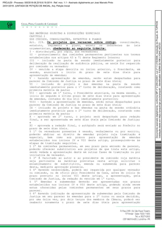 DAS MATÉRIAS SUJEITAS A DISPOSIÇÕES ESPECIAIS
CAPÍTULO I
DOS CÓDIGOS, CONSOLIDAÇÕES, ESTATUTOS E PLANOS
Art. 219. Os projetos que versarem sobre código, consolidação,
estatuto, regimento e plano, exceto os referentes às leis
orçamentárias, obedecerão ao seguinte trâmite:
I – distribuição, por cópia, aos vereadores;
II – pronunciamento das comissões permanentes pertinentes nos termos
estabelecidos nos artigos 63 a 71 deste Regimento Interno;
III – inclusão na pauta da sessão imediatamente posterior para
deliberação da realização de audiência pública, se assim for requerido
por comissão ou vereador;
IV – vencida a etapa descrita no inciso anterior, o Presidente, em
sessão, anunciará o início do prazo de sete dias úteis para
apresentação de emendas;
V – havendo apresentação de emendas, serão estas despachadas para
parecer da Comissão de Justiça no prazo de sete dias úteis;
VI – inclusão do projeto e das emendas na pauta da sessão
imediatamente posterior para o 1º turno de deliberação, constando como
primeira matéria da pauta;
VII – aprovado em 1º turno, o Presidente anunciará, na mesma sessão, o
início do segundo e último prazo de sete dias úteis para apresentação
de emendas, contados do dia útil imediatamente posterior;
VIII – havendo a apresentação de emendas, serão estas despachadas para
parecer da Comissão de Justiça no prazo de sete dias úteis;
IX – inclusão do projeto e das emendas na pauta da sessão ordinária
imediatamente posterior para o 2º turno de deliberação, constando como
primeira matéria da pauta;
X – aprovado em 2º turno, o projeto será despachado para redação
final, a ser apresentada em sete dias úteis pela Comissão de Justiça;
e
XI – aprovada a redação final, o autógrafo será enviado ao Prefeito no
prazo de sete dias úteis.
§ 1º Os vereadores presentes à sessão, verbalmente ou por escrito,
poderão abdicar ao direito de emendar projeto cuja tramitação é
especial, bem como aos prazos para apresentação de emendas
estabelecidos nos incisos IV e VII deste artigo, prosseguindo-se às
etapas de tramitação seguintes.
§ 2º As comissões permanentes, em seu prazo para emissão de parecer,
poderão oferecer substitutivo aos projetos de que trata este artigo,
sendo vedada a apresentação deste em outras fases de tramitação ou por
iniciativa de vereador.
§ 3º É facultado ao autor e ao presidente de comissão cuja matéria
seja pertinente às matérias previstas neste artigo solicitar o
encaminhamento de substitutivo, emenda ou subemenda para parecer
desta, mediante aprovação plenária.
§ 4º Havendo necessidade, poderá ser requerida por qualquer vereador
ou comissão, ou de ofício pelo Presidente da Casa, antes do início do
prazo previsto no inciso VII deste artigo, a apresentação, pela
Comissão de Justiça, da redação do vencido em 1º turno.
§ 5º Emendas e subemendas deverão ser apresentadas nos prazos
estabelecidos nos incisos IV e VII deste artigo, podendo ainda serem
estas oferecidas pelas comissões permanentes em seus prazos para
parecer.
§ 6º Havendo indicação de apresentação de subemendas pela Comissão de
Justiça em seu parecer às emendas para o 2º turno ou assim decidido,
por uma única vez, por dois terços dos membros da Câmara, poderá ser
reaberto novamente o prazo de sete dias úteis para apresentação
Documentoassinadodigitalmente,conformeMPnº2.200-2/2001,Leinº11.419/2006,resoluçãodoProjudi,doTJPR/OE
Validaçãodesteemhttps://projudi.tjpr.jus.br/projudi/-Identificador:PJDN9GLY9KLYQHCAGT23
PROJUDI - Processo: 0003518-08.2018.8.16.0014 - Ref. mov. 1.1 - Assinado digitalmente por Joao Marcelo Pinto
24/01/2018: JUNTADA DE PETIÇÃO DE INICIAL. Arq: Petição Inicial
 