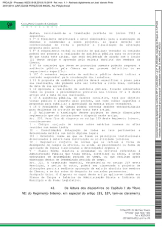 destas, reiniciando-se a tramitação prevista no inciso VIII e
seguintes.
§ 7º O Presidente determinará o setor responsável para a elaboração de
emendas e subemendas a esses projetos, as quais deverão ser
confeccionadas de forma a permitir a visualização da alteração
proposta pelo autor.
§ 8º A requerimento verbal ou escrito de qualquer vereador ou comissão
poderá ser proposta a realização de audiência pública para os projetos
de que trata este artigo, que será deliberado de acordo com o inciso
III deste artigo e aprovado pela maioria absoluta dos membros da
Câmara.
§ 9º As comissões que devam se pronunciar somente poderão requerer a
audiência pública pela Câmara em seu parecer definitivo ou em
requerimento específico.
§ 10º O vereador requerente de audiência pública deverá indicar a
comissão responsável pela coordenação dos trabalhos.
§ 11 A proposta de audiência pública deverá especificar o prazo para
sua realização, não podendo este ser inferior a vinte dias, contados
da data de sua aprovação.
§ 12 Aprovada a realização de audiência pública, ficarão sobrestados
todos os prazos e procedimentos previstos nos incisos IV a X deste
artigo até a data de sua realização.
§ 13 A audiência pública, de caráter consultivo, terá por objetivo
tornar público o proposto pelo projeto, bem como colher sugestões e
propostas para subsidiar a apreciação da matéria pelos vereadores.
§ 14 O Presidente da Câmara poderá convocar sessões extraordinárias
para deliberar os projetos de que trata este artigo.
§ 15 Aplicam-se à tramitação desses projetos as demais disposições
regimentais que não contrariarem o disposto neste artigo.
Art. 220. Para fins do disposto no artigo 219 deste Regimento Interno,
consideram-se:
I – Código: conjunto de normas sobre matérias conexas ou afins
reunidas num mesmo texto;
II – Consolidação: integração de todas as leis pertinentes a
determinada matéria num único diploma legal;
III – Estatuto: norma em que se fixem os princípios institucionais
direcionados à determinada instituição ou coletividade jurídica;
IV – Regimento: conjunto de normas que se refiram à forma de
desempenho de cargos ou ofícios, ou ainda, ao procedimento ou forma de
aplicação de regras direcionadas a determinados órgãos; e
V – Plano: Norma relativa a programas ou projetos referentes à
Administração Pública que traga metas, diretrizes ou afins, a serem
executados em determinado período de tempo, ou que reflitam ações
esperadas dentro de determinado período de tempo.
Art. 221. A tramitação especial, estabelecida no artigo 219 desta
Resolução, a pedido do autor, poderá ser dispensada a projetos de
alterações parciais mediante aprovação da maioria absoluta dos membros
da Câmara, a se dar antes do despacho às comissões permanentes.
Parágrafo único. O disposto no caput deste artigo aplica-se também aos
Planos de Cargos e Salários da Administração Direta e Indireta do
Município e do Poder Legislativo.
42. Da leitura dos dispositivos do Capítulo I do Título
VII do Regimento Interno, em especial do artigo 219, §2º, tem-se claramente
Documentoassinadodigitalmente,conformeMPnº2.200-2/2001,Leinº11.419/2006,resoluçãodoProjudi,doTJPR/OE
Validaçãodesteemhttps://projudi.tjpr.jus.br/projudi/-Identificador:PJDN9GLY9KLYQHCAGT23
PROJUDI - Processo: 0003518-08.2018.8.16.0014 - Ref. mov. 1.1 - Assinado digitalmente por Joao Marcelo Pinto
24/01/2018: JUNTADA DE PETIÇÃO DE INICIAL. Arq: Petição Inicial
 