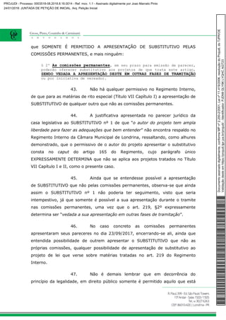 que SOMENTE É PERMITIDO A APRESENTAÇÃO DE SUBSTITUTIVO PELAS
COMISSÕES PERMANENTES, e mais ninguém:
§ 2º As comissões permanentes, em seu prazo para emissão de parecer,
poderão oferecer substitutivo aos projetos de que trata este artigo,
SENDO VEDADA A APRESENTAÇÃO DESTE EM OUTRAS FASES DE TRAMITAÇÃO
ou por iniciativa de vereador.
43. Não há qualquer permissivo no Regimento Interno,
de que para as matérias de rito especial (Título VII Capítulo I) a apresentação de
SUBSTITUTIVO de qualquer outro que não as comissões permanentes.
44. A justificativa apresentada no parecer jurídico da
casa legislativa ao SUBSTITUTIVO nº 1 de que “o autor do projeto tem ampla
liberdade para fazer as adequações que bem entender” não encontra respaldo no
Regimento Interno da Câmara Municipal de Londrina, ressaltando, como alhures
demonstrado, que o permissivo de o autor do projeto apresentar o substitutivo
consta no caput do artigo 165 do Regimento, cujo parágrafo único
EXPRESSAMENTE DETERMINA que não se aplica aos projetos tratados no Título
VII Capítulo I e II, como o presente caso.
45. Ainda que se entendesse possível a apresentação
de SUBSTITUTIVO que não pelas comissões permanentes, observa-se que ainda
assim o SUBSTITUTIVO nº 1 não poderia ter seguimento, visto que seria
intempestivo, já que somente é possível a sua apresentação durante o tramite
nas comissões permanentes, uma vez que o art. 219, §2º expressamente
determina ser “vedada a sua apresentação em outras fases de tramitação”.
46. No caso concreto as comissões permanentes
apresentaram seus pareceres no dia 23/09/2017, encerrando-se ali, ainda que
entendida possibilidade de outrem apresentar o SUBSTITUTIVO que não as
próprias comissões, qualquer possibilidade de apresentação de substitutivo ao
projeto de lei que verse sobre matérias tratadas no art. 219 do Regimento
Interno.
47. Não é demais lembrar que em decorrência do
princípio da legalidade, em direito público somente é permitido aquilo que está
Documentoassinadodigitalmente,conformeMPnº2.200-2/2001,Leinº11.419/2006,resoluçãodoProjudi,doTJPR/OE
Validaçãodesteemhttps://projudi.tjpr.jus.br/projudi/-Identificador:PJDN9GLY9KLYQHCAGT23
PROJUDI - Processo: 0003518-08.2018.8.16.0014 - Ref. mov. 1.1 - Assinado digitalmente por Joao Marcelo Pinto
24/01/2018: JUNTADA DE PETIÇÃO DE INICIAL. Arq: Petição Inicial
 
