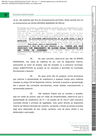 na lei, não podendo agir fora do expressamente permitido. Neste sentido tem-se
os ensinamentos de CELSO ANTONIO BANDEIRA DE MELLO:
No Estado de Direito a Administração só pode agir em obediência à lei,
esforçada nela e tendo em mira o fiel cumprimento das finalidades
assinadas na ordenação normativa.
Como é sabido, o liame que vincula a Administração à lei é mais
estrito, que o travado entre a lei e o comportamento dos particulares.
Com efeito, enquanto na atividade privada pode-se fazer tudo o que não
é proibido, na atividade administrativa só se pode fazer o que é
permitido. Em outras palavras, não basta a simples relação de não-
contradição, posto que, demais disso, exige-se ainda uma relação de
subsunção. Vale dizer, para a legitimidade de uma ato administrativo é
insuficiente o fato de não ser ofensivo à lei. CUMPRE QUE SEJA
PRATICADO COM EMBASAMENTO EM ALGUMA NORMA PERMISSIVA QUE
LHE SIRVA DE SUPEDÂNEO. (in Grandes Temas de Direito
Administrativo, Malheiros Editores, 2009. Pág. 36 – destaque não
original)
48. No caso concreto, observa-se que não há NORMA
PERMISSIVA, nos casos de matérias do art. 219 do Regimento Interno,
autorizando ao autor do projeto, seja ele vereador ou o executivo municipal,
propor SUBSTITUTIVO ao projeto de lei. Somente é permitido às Comissões
Permanentes o fazerem.
49. De igual sorte não há qualquer norma permissiva
que autorize a apresentação de substitutivo a qualquer tempo para matérias
tratadas no artigo 219 do Regimento Interno. Somente é possível a apresentação
até o parecer das comissões permanentes, sendo vedada, expressamente, a
apresentação posterior.
50. Sob qualquer ângulo que se visualize a questão,
seja em razão da autoria, seja em razão da tempestividade, observa-se que a
apresentação do substitutivo de nº 1 ao projeto de lei 191/17 pelo executivo
municipal ofende o princípio da legalidade, visto quem afronta ao Regimento
Interno da Câmara Municipal de Londrina, cerceando o direito ao devido processo
legal para elaboração de leis, sendo, portanto, nula de pleno direito a sua
deliberação e aprovação.
Documentoassinadodigitalmente,conformeMPnº2.200-2/2001,Leinº11.419/2006,resoluçãodoProjudi,doTJPR/OE
Validaçãodesteemhttps://projudi.tjpr.jus.br/projudi/-Identificador:PJDN9GLY9KLYQHCAGT23
PROJUDI - Processo: 0003518-08.2018.8.16.0014 - Ref. mov. 1.1 - Assinado digitalmente por Joao Marcelo Pinto
24/01/2018: JUNTADA DE PETIÇÃO DE INICIAL. Arq: Petição Inicial
 