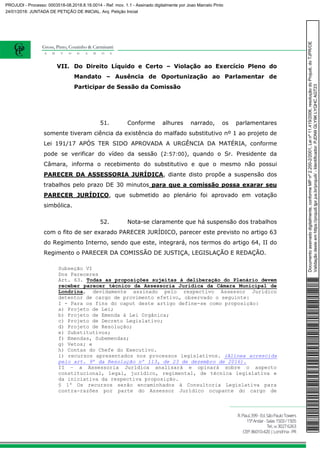 VII. Do Direito Líquido e Certo – Violação ao Exercício Pleno do
Mandato – Ausência de Oportunização ao Parlamentar de
Participar de Sessão da Comissão
51. Conforme alhures narrado, os parlamentares
somente tiveram ciência da existência do malfado substitutivo nº 1 ao projeto de
Lei 191/17 APÓS TER SIDO APROVADA A URGÊNCIA DA MATÉRIA, conforme
pode se verificar do vídeo da sessão (2:57:00), quando o Sr. Presidente da
Câmara, informa o recebimento do substitutivo e que o mesmo não possui
PARECER DA ASSESSORIA JURÍDICA, diante disto propõe a suspensão dos
trabalhos pelo prazo DE 30 minutos para que a comissão possa exarar seu
PARECER JURÍDICO, que submetido ao plenário foi aprovado em votação
simbólica.
52. Nota-se claramente que há suspensão dos trabalhos
com o fito de ser exarado PARECER JURÍDICO, parecer este previsto no artigo 63
do Regimento Interno, sendo que este, integrará, nos termos do artigo 64, II do
Regimento o PARECER DA COMISSÃO DE JUSTIÇA, LEGISLAÇÃO E REDAÇÃO.
Subseção VI
Dos Pareceres
Art. 63. Todas as proposições sujeitas à deliberação do Plenário devem
receber parecer técnico da Assessoria Jurídica da Câmara Municipal de
Londrina, devidamente assinado pelo respectivo Assessor Jurídico
detentor de cargo de provimento efetivo, observado o seguinte:
I - Para os fins do caput deste artigo define-se como proposição:
a) Projeto de Lei;
b) Projeto de Emenda à Lei Orgânica;
c) Projeto de Decreto Legislativo;
d) Projeto de Resolução;
e) Substitutivos;
f) Emendas, Subemendas;
g) Vetos; e
h) Contas do Chefe do Executivo.
i) recursos apresentados nos processos legislativos. (Alínea acrescida
pelo art. 9º da Resolução nº 113, de 23 de dezembro de 2016).
II – a Assessoria Jurídica analisará e opinará sobre o aspecto
constitucional, legal, jurídico, regimental, de técnica legislativa e
da iniciativa da respectiva proposição.
§ 1º Os recursos serão encaminhados à Consultoria Legislativa para
contra-razões por parte do Assessor Jurídico ocupante do cargo de
Documentoassinadodigitalmente,conformeMPnº2.200-2/2001,Leinº11.419/2006,resoluçãodoProjudi,doTJPR/OE
Validaçãodesteemhttps://projudi.tjpr.jus.br/projudi/-Identificador:PJDN9GLY9KLYQHCAGT23
PROJUDI - Processo: 0003518-08.2018.8.16.0014 - Ref. mov. 1.1 - Assinado digitalmente por Joao Marcelo Pinto
24/01/2018: JUNTADA DE PETIÇÃO DE INICIAL. Arq: Petição Inicial
 