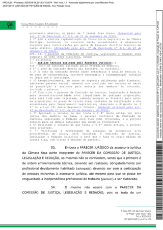 provimento efetivo, no prazo de 7 (sete) dias úteis. (Acrescido pelo
art. 9º da Resolução nº 113, de 23 de dezembro de 2016).
§ 2º Até a efetiva implementação da Consultoria Legislativa da Câmara
Municipal Londrina, os recursos serão encaminhados à Assessoria
Jurídica para contra-razões por parte de Assessor Jurídico detentor de
cargo efetivo. (Acrescido pelo art. 9º da Resolução nº 113, de 23 de
dezembro de 2016).
Art. 64. O parecer da Comissão de Justiça, Legislação e Redação será
composto de três itens distintos, sendo:
I - relatório;
II - análise técnica assinada pelo Assessor Jurídico; e
III - voto da Comissão assinado pelos Vereadores membros.
§ 1º O voto da Comissão deverá ser favorável ou contrário.
§ 2º O voto da Comissão deverá fazer referência à análise técnica e,
em caso de discordância, far-se-á necessária a fundamentação jurídica
ou legal que a justifique.
§ 3º Excepcionalmente, em casos de urgência deliberada pelo Plenário,
admite-se parecer verbal, devendo sua conclusão ser anotada no verso
da proposição e assinada pela maioria dos membros da comissão,
incluído o relator.
§ 4º Concluído o parecer da Comissão de Justiça, Legislação e Redação
pela inconstitucionalidade e/ou ilegalidade de qualquer proposição,
esta será tida como rejeitada, cabendo recurso ao Plenário pelo autor
da proposição, no prazo de trinta dias, contados da notificação a ele
encaminhada pelo Departamento Legislativo, observado o disposto no §
4º do artigo 181 deste Regimento Interno. (Redação alterada pelo art.
10 da Resolução nº 113, de 23 de dezembro de 2016).
§ 5º Aprovado o recurso de que trata o § 4º deste artigo por dois
terços dos membros da Casa, o parecer contrário da Comissão de
Justiça, Legislação e Redação será tido como rejeitado, e o projeto
seguirá para as demais comissões que devam se pronunciar;
§ 6º Rejeitado o recurso de que trata o § 4º deste artigo, o projeto
será arquivado.
§ 7º Verificada a necessidade de anexação de documentos e/ou
providências do autor, será facultado à Comissão de Justiça,
Legislação e Redação solicitar a este que o faça no prazo máximo de
trinta dias, com vistas à emissão do parecer.
53. Embora o PARECER JURÍDICO da assessoria jurídica
da Câmara faça parte integrante do PARECER DA COMISSÃO DE JUSTIÇA,
LEGISLAÇÃO E REDAÇÃO, os mesmos não se confundem, sendo que o primeiro é
de ordem eminentemente técnica, devendo ser realizado, obrigatoriamente por
profissional devidamente habilitado (advogado) devendo ser sem a participação
de pessoas estranhas à assessoria jurídica, até mesmo para que se possa ter
resguardado a independência profissional do trabalho (parecer) a ser elaborado.
54. O mesmo não ocorre com o PARECER DA
COMISSÃO DE JUSTIÇA, LEGISLAÇÃO E REDAÇÃO, pois se trata de um
Documentoassinadodigitalmente,conformeMPnº2.200-2/2001,Leinº11.419/2006,resoluçãodoProjudi,doTJPR/OE
Validaçãodesteemhttps://projudi.tjpr.jus.br/projudi/-Identificador:PJDN9GLY9KLYQHCAGT23
PROJUDI - Processo: 0003518-08.2018.8.16.0014 - Ref. mov. 1.1 - Assinado digitalmente por Joao Marcelo Pinto
24/01/2018: JUNTADA DE PETIÇÃO DE INICIAL. Arq: Petição Inicial
 