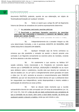 documento POLÍTICO, podendo, quando de sua elaboração, ser objeto de
fiscalização/participação por qualquer vereador.
55. Tanto o é assim que o artigo 59, §5º do Regimento
Interno da Câmara de vereadores de Londrina expressamente determina:
Art. 59. As comissões realizarão reuniões públicas
(...)
§ 5º É facultado a qualquer Vereador assistir às reuniões
públicas das comissões e discutir o assunto em debate, pelo
prazo por estas fixado.
§ 6º As reuniões das comissões serão gravadas em áudio e vídeo.
56. Independentemente de o vereador integrar ou não
uma determinada Comissão, a ele é permitido ASSISTIR AS REUNIÕES, BEM
COMO DISCUTIR O ASSUNTO EM DEBATE.
57. Qualquer limitação seja de forma comissiva ou
omissiva que não possibilite o vereador de assistir e discutir perante uma
comissão é um flagrante cerceamento ao exercício pleno do mandato, viciando
de forma absoluta o ato dela resultante.
58. Foi exatamente o que ocorreu na fatídica 61ª
sessão ordinária. Como mencionado o Sr. Presidente em momento algum
informa que a COMISSÃO DE JUSTIÇA, LEGISLAÇÃO E REDAÇÃO iria se reunir
para deliberar sobre o substitutivo, reunião esta que deveria ser realizada na
sala de sessões (art. 59, §2º e§3º) e obrigatoriamente serem gravadas em áudio
e vídeo (art. 59, §6º), somente se anuncia o encaminhamento para PARECER
JURÍDICO, que por ser documento de ordem técnica em que o profissional deve
ter resguardado sua independência, sendo despropositada e mesmo vedada a
participação de estranhos ao corpo jurídico.
59. Nem se discute neste momento que a reunião
extraordinária deveria ter sido convocado com 24 horas de antecedência (art. 59,
§2º inciso III), mas sim o fato de não ser dado conhecimento aos vereadores de
que a Comissão iria se reunir, bem como o local desta reunião, de forma que
pudessem assistir e discutir a matéria, ainda que sem direito a voto.
Documentoassinadodigitalmente,conformeMPnº2.200-2/2001,Leinº11.419/2006,resoluçãodoProjudi,doTJPR/OE
Validaçãodesteemhttps://projudi.tjpr.jus.br/projudi/-Identificador:PJDN9GLY9KLYQHCAGT23
PROJUDI - Processo: 0003518-08.2018.8.16.0014 - Ref. mov. 1.1 - Assinado digitalmente por Joao Marcelo Pinto
24/01/2018: JUNTADA DE PETIÇÃO DE INICIAL. Arq: Petição Inicial
 