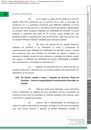 60. Ao se cotejar os vídeos da 61ª sessão com a da 62ª
Sessão observa-se claramente que na primeira (61ª), para a apreciação do
substitutivo nº 1 o presidente encaminha para PARECER JURÍDICO (2:57:00)
enquanto que na segunda (62ª) o Presidente anuncia que devido a apresentação
de emendas “Será necessário PARECER DA COMISSÃO DE JUSTIÇA” (1:44:02)
propondo a suspensão pelo prazo de 30 minutos, sendo alertado por uma
assessora propõe a suspensão pelo prazo de 60 minutos “haja vista que tem que
ter também PARECER TÉCNICO JURÍDICO para referidas emendas”.
61. Por óbvio que quando da 61º Sessão Ordinária,
realizada em 26/09/17 o Sr. Presidente ao omitir a necessidade de
encaminhamento para PARECER DA COMISSÃO DE JUSTIÇA cerceou o direito
dos vereadores (que não membros da comissão) de assistir e debater os
assuntos lá tratados, eivando de vício insanável a realização da referida reunião
que resultou no PARECER DA COMISSÃO DE JUSTÇA, LEGISLAÇÃO E REDAÇÃO
com voto favorável a tramitação do substitutivo nº 1.
62. Patente o cerceamento do livre e pleno exercício do
mandato parlamentar, devendo, pois, ser anulada qualquer ato subsequente que
dependesse de tal parecer.
VIII. Do Direito Líquido e Certo – Violação ao Exercício Pleno do
Mandato – Outras Irregularidades Procedimentais Ocorridas na
Sessão
63. Além dos vícios acima elencados, o que certamente
levará a declaração de nulidade dos atos praticados, tem-se a ocorrência de
inúmeros outros vícios na tramitação do processo legislativo que somente veem
a corroborar a nulidade do processo.
64. Pode-se citar a impossibilidade de tramitação em
regime de urgência das matérias elencadas no artigo 219, tais como do presente
caso. Isto porque somente é aplicável as demais disposições contidas no
Documentoassinadodigitalmente,conformeMPnº2.200-2/2001,Leinº11.419/2006,resoluçãodoProjudi,doTJPR/OE
Validaçãodesteemhttps://projudi.tjpr.jus.br/projudi/-Identificador:PJDN9GLY9KLYQHCAGT23
PROJUDI - Processo: 0003518-08.2018.8.16.0014 - Ref. mov. 1.1 - Assinado digitalmente por Joao Marcelo Pinto
24/01/2018: JUNTADA DE PETIÇÃO DE INICIAL. Arq: Petição Inicial
 