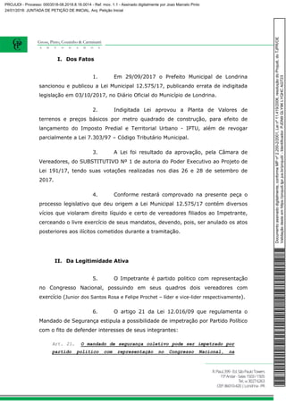 I. Dos Fatos
1. Em 29/09/2017 o Prefeito Municipal de Londrina
sancionou e publicou a Lei Municipal 12.575/17, publicando errata de indigitada
legislação em 03/10/2017, no Diário Oficial do Município de Londrina.
2. Indigitada Lei aprovou a Planta de Valores de
terrenos e preços básicos por metro quadrado de construção, para efeito de
lançamento do Imposto Predial e Territorial Urbano - IPTU, além de revogar
parcialmente a Lei 7.303/97 – Código Tributário Municipal.
3. A Lei foi resultado da aprovação, pela Câmara de
Vereadores, do SUBSTITUTIVO Nº 1 de autoria do Poder Executivo ao Projeto de
Lei 191/17, tendo suas votações realizadas nos dias 26 e 28 de setembro de
2017.
4. Conforme restará comprovado na presente peça o
processo legislativo que deu origem a Lei Municipal 12.575/17 contém diversos
vícios que violaram direito líquido e certo de vereadores filiados ao Impetrante,
cerceando o livre exercício de seus mandatos, devendo, pois, ser anulado os atos
posteriores aos ilícitos cometidos durante a tramitação.
II. Da Legitimidade Ativa
5. O Impetrante é partido politico com representação
no Congresso Nacional, possuindo em seus quadros dois vereadores com
exercício (Junior dos Santos Rosa e Felipe Prochet – líder e vice-lider respectivamente).
6. O artigo 21 da Lei 12.016/09 que regulamenta o
Mandado de Segurança estipula a possibilidade de impetração por Partido Político
com o fito de defender interesses de seus integrantes:
Art. 21. O mandado de segurança coletivo pode ser impetrado por
partido político com representação no Congresso Nacional, na
Documentoassinadodigitalmente,conformeMPnº2.200-2/2001,Leinº11.419/2006,resoluçãodoProjudi,doTJPR/OE
Validaçãodesteemhttps://projudi.tjpr.jus.br/projudi/-Identificador:PJDN9GLY9KLYQHCAGT23
PROJUDI - Processo: 0003518-08.2018.8.16.0014 - Ref. mov. 1.1 - Assinado digitalmente por Joao Marcelo Pinto
24/01/2018: JUNTADA DE PETIÇÃO DE INICIAL. Arq: Petição Inicial
 