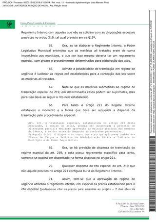 Regimento Interno com aquelas que não se colidam com as disposições especiais
previstas no artigo 219, tal qual previsto em se §15º.
65. Ora, ao se elaborar o Regimento Interno, o Poder
Legislativo Municipal entendeu que as matérias ali tratadas eram de suma
importância aos munícipes, e que por isso mesmo deveria ter um regramento
especial, com prazos e procedimentos determinados para elaboração dos atos.
66. Admitir a possibilidade de tramitação em regime de
urgência é ludibriar as regras pré estabelecidas para a confecção das leis sobre
as matérias ali tratadas.
67. Nota-se que as matérias submetidas ao regime de
tramitação especial do 219, em determinados casos podem ser suprimidas, mas
para isso deve-se seguir o rito nele estabelecido.
68. Para tanto o artigo 221 do Regime Interno
estabelece o momento e a forma que deve ser requerida a dispensa da
tramitação pelo procedimento especial:
Art. 221. A tramitação especial, estabelecida no artigo 219 desta
Resolução, a pedido do autor, poderá ser dispensada a projetos de
alterações parciais mediante aprovação da maioria absoluta dos membros
da Câmara, a se dar antes do despacho às comissões permanentes.
Parágrafo único. O disposto no caput deste artigo aplica-se também aos
Planos de Cargos e Salários da Administração Direta e Indireta do
Município e do Poder Legislativo.
69. Ora, se há previsão de dispensa de tramitação do
regime especial do art. 219, e esta possui regramento específico para tanto,
somente se poderá ser dispensado na forma disposta no artigo 221.
70. Qualquer dispensa do rito especial do art. 219 que
não aquele previsto no artigo 221 configura burla ao Regimento Interno.
71. Assim, tem-se que a aprovação do regime de
urgência afrontou o regimento interno, em especial os prazos estabelecido para o
rito especial (podendo-se citar os prazos para emendas ao projeto – 7 dias úteis da
Documentoassinadodigitalmente,conformeMPnº2.200-2/2001,Leinº11.419/2006,resoluçãodoProjudi,doTJPR/OE
Validaçãodesteemhttps://projudi.tjpr.jus.br/projudi/-Identificador:PJDN9GLY9KLYQHCAGT23
PROJUDI - Processo: 0003518-08.2018.8.16.0014 - Ref. mov. 1.1 - Assinado digitalmente por Joao Marcelo Pinto
24/01/2018: JUNTADA DE PETIÇÃO DE INICIAL. Arq: Petição Inicial
 