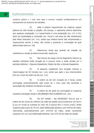 audiência pública e 7 dias úteis após a primeira votação) configurando-se em
cerceamento ao exercício do mandato.
72. Aliás o próprio requerimento de urgência sequer
poderia ter sido levado a votação, isto porque, o regimento interno determina
que qualquer proposição, e o requerimento é uma proposição (art. 137, II RI),
deva ser protocolada e numerada (art. 146,§1º) sob pena de não recebimento
pela Mesa Executiva (art. 147), sendo que embora tenha sido encaminhado o
requerimento escrito a mesa, não consta o protocolo e numeração tal qual
determinado pelo art. 146.
73. Observa-se ainda que quando da votação do
substitutivo a sessão já estava encerrada, explica-se.
74. Nos termos do artigo 110 do Regimento Interno as
sessões ordinárias terão duração de 4 (quatro) horas e serão dividas em 3
períodos distintos – Pequeno Expediente; Ordem do Dia; e Grande Expediente.
75. O pequeno expediente tem duração máxima e
improrrogável de 30 minutos (art. 112), sendo que após o seu encerramento
tem-se o início da ordem do dia (art. 114).
76. A ordem do dia tem duração de 2 horas, sendo
prorrogada automaticamente pelo prazo de 1 hora caso não concluída a
apreciação das matérias constantes na pauta.
77. A ordem do dia pode ser prorrogada ou suspensa
mediante solicitação verbal e DELIBERADA PELO PLENÁRIO (art. 155)
78. Na 61ª sessão - dia 26/09/2017 tem-se que a
ordem do dia iniciou-se 1h04min do vídeo da sessão (aproximadamente 15h:05min
já que em função da qualidade do vídeo não é possível aferir o horário exato), sendo
suspensa pelo prazo de 10 min, após deliberação plenária, com 1h7min de vídeo,
retornando, automaticamente com 1h17min de vídeo, sendo novamente
suspensa (30 min), por deliberação plenária, com 2:57:24 do vídeo da sessão.
Documentoassinadodigitalmente,conformeMPnº2.200-2/2001,Leinº11.419/2006,resoluçãodoProjudi,doTJPR/OE
Validaçãodesteemhttps://projudi.tjpr.jus.br/projudi/-Identificador:PJDN9GLY9KLYQHCAGT23
PROJUDI - Processo: 0003518-08.2018.8.16.0014 - Ref. mov. 1.1 - Assinado digitalmente por Joao Marcelo Pinto
24/01/2018: JUNTADA DE PETIÇÃO DE INICIAL. Arq: Petição Inicial
 
