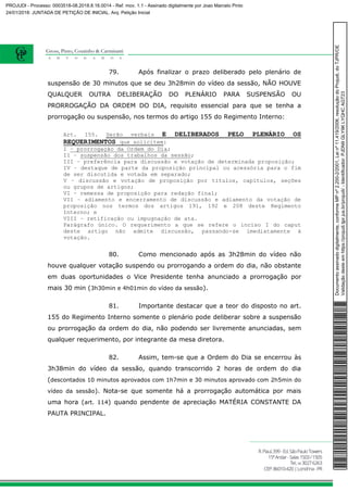79. Após finalizar o prazo deliberado pelo plenário de
suspensão de 30 minutos que se deu 3h28min do vídeo da sessão, NÃO HOUVE
QUALQUER OUTRA DELIBERAÇÃO DO PLENÁRIO PARA SUSPENSÃO OU
PRORROGAÇÃO DA ORDEM DO DIA, requisito essencial para que se tenha a
prorrogação ou suspensão, nos termos do artigo 155 do Regimento Interno:
Art. 155. Serão verbais E DELIBERADOS PELO PLENÁRIO OS
REQUERIMENTOS que solicitem:
I – prorrogação da Ordem do Dia;
II – suspensão dos trabalhos da sessão;
III – preferência para discussão e votação de determinada proposição;
IV – destaque de parte da proposição principal ou acessória para o fim
de ser discutida e votada em separado;
V – discussão e votação de proposição por títulos, capítulos, seções
ou grupos de artigos;
VI – remessa de proposição para redação final;
VII – adiamento e encerramento de discussão e adiamento da votação de
proposição nos termos dos artigos 191, 192 e 208 deste Regimento
Interno; e
VIII – retificação ou impugnação de ata.
Parágrafo único. O requerimento a que se refere o inciso I do caput
deste artigo não admite discussão, passando-se imediatamente à
votação.
80. Como mencionado após as 3h28min do vídeo não
houve qualquer votação suspendo ou prorrogando a ordem do dia, não obstante
em duas oportunidades o Vice Presidente tenha anunciado a prorrogação por
mais 30 min (3h30min e 4h01min do vídeo da sessão).
81. Importante destacar que a teor do disposto no art.
155 do Regimento Interno somente o plenário pode deliberar sobre a suspensão
ou prorrogação da ordem do dia, não podendo ser livremente anunciadas, sem
qualquer requerimento, por integrante da mesa diretora.
82. Assim, tem-se que a Ordem do Dia se encerrou às
3h38min do vídeo da sessão, quando transcorrido 2 horas de ordem do dia
(descontados 10 minutos aprovados com 1h7min e 30 minutos aprovado com 2h5min do
vídeo da sessão). Nota-se que somente há a prorrogação automática por mais
uma hora (art. 114) quando pendente de apreciação MATÉRIA CONSTANTE DA
PAUTA PRINCIPAL.
Documentoassinadodigitalmente,conformeMPnº2.200-2/2001,Leinº11.419/2006,resoluçãodoProjudi,doTJPR/OE
Validaçãodesteemhttps://projudi.tjpr.jus.br/projudi/-Identificador:PJDN9GLY9KLYQHCAGT23
PROJUDI - Processo: 0003518-08.2018.8.16.0014 - Ref. mov. 1.1 - Assinado digitalmente por Joao Marcelo Pinto
24/01/2018: JUNTADA DE PETIÇÃO DE INICIAL. Arq: Petição Inicial
 