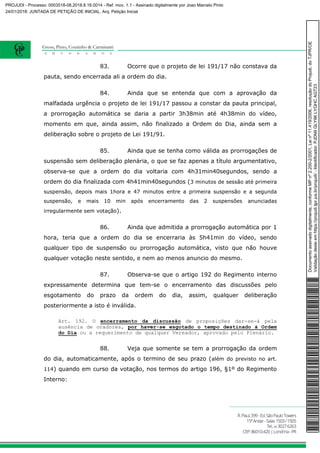 83. Ocorre que o projeto de lei 191/17 não constava da
pauta, sendo encerrada ali a ordem do dia.
84. Ainda que se entenda que com a aprovação da
malfadada urgência o projeto de lei 191/17 passou a constar da pauta principal,
a prorrogação automática se daria a partir 3h38min até 4h38min do vídeo,
momento em que, ainda assim, não finalizado a Ordem do Dia, ainda sem a
deliberação sobre o projeto de Lei 191/91.
85. Ainda que se tenha como válida as prorrogações de
suspensão sem deliberação plenária, o que se faz apenas a título argumentativo,
observa-se que a ordem do dia voltaria com 4h31min40segundos, sendo a
ordem do dia finalizada com 4h41min40segundos (3 minutos de sessão até primeira
suspensão, depois mais 1hora e 47 minutos entre a primeira suspensão e a segunda
suspensão, e mais 10 min após encerramento das 2 suspensões anunciadas
irregularmente sem votação).
86. Ainda que admitida a prorrogação automática por 1
hora, teria que a ordem do dia se encerraria às 5h41min do vídeo, sendo
qualquer tipo de suspensão ou prorrogação automática, visto que não houve
qualquer votação neste sentido, e nem ao menos anuncio do mesmo.
87. Observa-se que o artigo 192 do Regimento interno
expressamente determina que tem-se o encerramento das discussões pelo
esgotamento do prazo da ordem do dia, assim, qualquer deliberação
posteriormente a isto é inválida.
Art. 192. O encerramento da discussão de proposições dar-se-á pela
ausência de oradores, por haver-se esgotado o tempo destinado à Ordem
do Dia ou a requerimento de qualquer Vereador, aprovado pelo Plenário.
88. Veja que somente se tem a prorrogação da ordem
do dia, automaticamente, após o termino de seu prazo (além do previsto no art.
114) quando em curso da votação, nos termos do artigo 196, §1º do Regimento
Interno:
Documentoassinadodigitalmente,conformeMPnº2.200-2/2001,Leinº11.419/2006,resoluçãodoProjudi,doTJPR/OE
Validaçãodesteemhttps://projudi.tjpr.jus.br/projudi/-Identificador:PJDN9GLY9KLYQHCAGT23
PROJUDI - Processo: 0003518-08.2018.8.16.0014 - Ref. mov. 1.1 - Assinado digitalmente por Joao Marcelo Pinto
24/01/2018: JUNTADA DE PETIÇÃO DE INICIAL. Arq: Petição Inicial
 