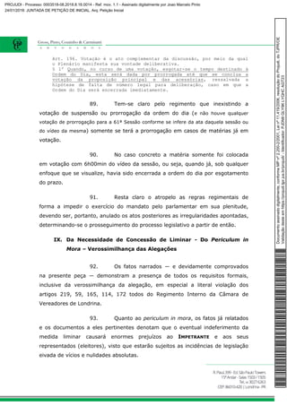 Art. 196. Votação é o ato complementar da discussão, por meio da qual
o Plenário manifesta sua vontade deliberativa.
§ 1º Quando, no curso de uma votação, esgotar-se o tempo destinado à
Ordem do Dia, esta será dada por prorrogada até que se conclua a
votação da proposição principal e das acessórias, ressalvada a
hipótese de falta de número legal para deliberação, caso em que a
Ordem do Dia será encerrada imediatamente.
89. Tem-se claro pelo regimento que inexistindo a
votação de suspensão ou prorrogação da ordem do dia (e não houve qualquer
votação de prorrogação para a 61ª Sessão conforme se infere da ata daquela sessão ou
do vídeo da mesma) somente se terá a prorrogação em casos de matérias já em
votação.
90. No caso concreto a matéria somente foi colocada
em votação com 6h00min do vídeo da sessão, ou seja, quando já, sob qualquer
enfoque que se visualize, havia sido encerrada a ordem do dia por esgotamento
do prazo.
91. Resta claro o atropelo as regras regimentais de
forma a impedir o exercício do mandato pelo parlamentar em sua plenitude,
devendo ser, portanto, anulado os atos posteriores as irregularidades apontadas,
determinando-se o prosseguimento do processo legislativo a partir de então.
IX. Da Necessidade de Concessão de Liminar - Do Periculum in
Mora – Verossimilhança das Alegações
92. Os fatos narrados ― e devidamente comprovados
na presente peça ― demonstram a presença de todos os requisitos formais,
inclusive da verossimilhança da alegação, em especial a literal violação dos
artigos 219, 59, 165, 114, 172 todos do Regimento Interno da Câmara de
Vereadores de Londrina.
93. Quanto ao periculum in mora, os fatos já relatados
e os documentos a eles pertinentes denotam que o eventual indeferimento da
medida liminar causará enormes prejuízos ao IMPETRANTE e aos seus
representados (eleitores), visto que estarão sujeitos as incidências de legislação
eivada de vícios e nulidades absolutas.
Documentoassinadodigitalmente,conformeMPnº2.200-2/2001,Leinº11.419/2006,resoluçãodoProjudi,doTJPR/OE
Validaçãodesteemhttps://projudi.tjpr.jus.br/projudi/-Identificador:PJDN9GLY9KLYQHCAGT23
PROJUDI - Processo: 0003518-08.2018.8.16.0014 - Ref. mov. 1.1 - Assinado digitalmente por Joao Marcelo Pinto
24/01/2018: JUNTADA DE PETIÇÃO DE INICIAL. Arq: Petição Inicial
 