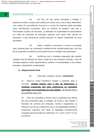 94. Por fim, em não sendo concedida a medida, o
prejuízo ao erário a longo prazo poderá ser ainda maior, pois arcará, fatalmente,
com custos de sucumbências (honorários e custas) de inúmeras ações ajuizadas
pelos contribuintes municipais, além do prejuízo de pessoal, visto que a
Procuradoria Jurídica do Município, já defasada em quantidade de procuradores
em razão da demanda de processos judiciais, terá ainda mais volume de
processos, o que certamente causará prejuízo no regular andamento de suas
atividades.
95. Assim, cristalino o periculum in mora no presente
caso, devendo pois, ser concedida a medida liminar inaudita altera pars, com fito
de se suspender os efeitos do atos posteriores as violações aqui apontadas.
96. Verifica-se que a imediata suspensão não causará
qualquer tipo de prejuízo ao erário, sendo que com eventual reversão, o que se
considera apenas a título argumentativo, poderá a municipalidade, a seu tempo,
proceder o lançamento complementar.
X. Requerimento Final
97. Ante todo o exposto, requer o IMPETRANTE
(i) Digne-se Vossa Excelência receber a presente peça e
conceder, medida liminar com o fito de determinar a
imediata suspensão dos atos posteriores as nulidades
apontadas com suspensão de seus efeitos, até decisão final a
ser proferida neste writ;
(ii) Uma vez concedida a liminar com a suspensão dos efeitos
dos atos praticados após a nulidade, de forma a não impedir o
Município de Londrina em arrecadar, correta e legalmente, os
tributos a que faz jus, determinar que a municipalidade proceda o
lançamento tributário com base na legislação irregularmente
revogada pela conversão do substitutivo nº 1 ao PL 191/17 na Lei
12.575/17;
Documentoassinadodigitalmente,conformeMPnº2.200-2/2001,Leinº11.419/2006,resoluçãodoProjudi,doTJPR/OE
Validaçãodesteemhttps://projudi.tjpr.jus.br/projudi/-Identificador:PJDN9GLY9KLYQHCAGT23
PROJUDI - Processo: 0003518-08.2018.8.16.0014 - Ref. mov. 1.1 - Assinado digitalmente por Joao Marcelo Pinto
24/01/2018: JUNTADA DE PETIÇÃO DE INICIAL. Arq: Petição Inicial
 