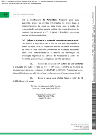 (iii) a notificação da Autoridade Coatora, para que,
querendo, preste as devidas informações no prazo legal e
encaminhamento de cópia da peça inicial para o órgão de
representação judicial da pessoa jurídica interessada (Município de
Londrina) nos termos do art. 7º, II da Lei 12.016/2009, bem como
a oitiva do Ministério Público;
(iv) julgar procedente o presente mandado de segurança,
concedendo a segurança com o fito de que seja reconhecido o
direito líquido e certo do Impetrante em ver declarada a nulidade
de todos os atos realizados posteriores as nulidades apontadas
neste writ, determinando-se o retorno da tramitação da
proposição legislativa na Câmara de Vereadores a partir do
momento que ocorreu as violações ao trâmite legislativo.
98. Requer-se o depósito em cartório de DVD contendo
a gravação em áudio e vídeo da 61ª e 62ª sessão ordinária da Câmara de
Vereadores de Londrina, realizadas em 26/09/17 e 28/09/2017 respectivamente,
disponibilizada em seu site (http://www1.cml.pr.gov.br/cml/site/anteriores.xhtml).
99. Dá-se a causa para efeitos fiscais o valor de R$
1.000,00 (um mil reais).
Termos em que, pede deferimento.
Londrina, 24 de janeiro de 2018.
(assinado eletronicamente)
João Marcelo Pinto
OAB/PR 35.391
Documentoassinadodigitalmente,conformeMPnº2.200-2/2001,Leinº11.419/2006,resoluçãodoProjudi,doTJPR/OE
Validaçãodesteemhttps://projudi.tjpr.jus.br/projudi/-Identificador:PJDN9GLY9KLYQHCAGT23
PROJUDI - Processo: 0003518-08.2018.8.16.0014 - Ref. mov. 1.1 - Assinado digitalmente por Joao Marcelo Pinto
24/01/2018: JUNTADA DE PETIÇÃO DE INICIAL. Arq: Petição Inicial
 