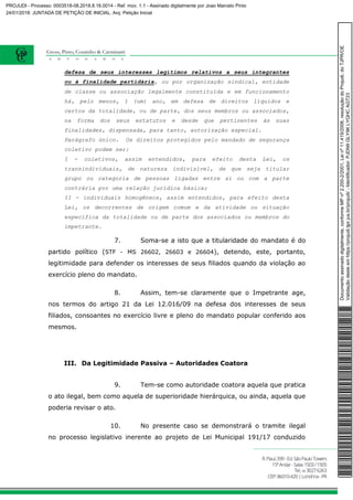 defesa de seus interesses legítimos relativos a seus integrantes
ou à finalidade partidária, ou por organização sindical, entidade
de classe ou associação legalmente constituída e em funcionamento
há, pelo menos, 1 (um) ano, em defesa de direitos líquidos e
certos da totalidade, ou de parte, dos seus membros ou associados,
na forma dos seus estatutos e desde que pertinentes às suas
finalidades, dispensada, para tanto, autorização especial.
Parágrafo único. Os direitos protegidos pelo mandado de segurança
coletivo podem ser:
I - coletivos, assim entendidos, para efeito desta Lei, os
transindividuais, de natureza indivisível, de que seja titular
grupo ou categoria de pessoas ligadas entre si ou com a parte
contrária por uma relação jurídica básica;
II - individuais homogêneos, assim entendidos, para efeito desta
Lei, os decorrentes de origem comum e da atividade ou situação
específica da totalidade ou de parte dos associados ou membros do
impetrante.
7. Soma-se a isto que a titularidade do mandato é do
partido político (STF - MS 26602, 26603 e 26604), detendo, este, portanto,
legitimidade para defender os interesses de seus filiados quando da violação ao
exercício pleno do mandato.
8. Assim, tem-se claramente que o Impetrante age,
nos termos do artigo 21 da Lei 12.016/09 na defesa dos interesses de seus
filiados, consoantes no exercício livre e pleno do mandato popular conferido aos
mesmos.
III. Da Legitimidade Passiva – Autoridades Coatora
9. Tem-se como autoridade coatora aquela que pratica
o ato ilegal, bem como aquela de superioridade hierárquica, ou ainda, aquela que
poderia revisar o ato.
10. No presente caso se demonstrará o tramite ilegal
no processo legislativo inerente ao projeto de Lei Municipal 191/17 conduzido
Documentoassinadodigitalmente,conformeMPnº2.200-2/2001,Leinº11.419/2006,resoluçãodoProjudi,doTJPR/OE
Validaçãodesteemhttps://projudi.tjpr.jus.br/projudi/-Identificador:PJDN9GLY9KLYQHCAGT23
PROJUDI - Processo: 0003518-08.2018.8.16.0014 - Ref. mov. 1.1 - Assinado digitalmente por Joao Marcelo Pinto
24/01/2018: JUNTADA DE PETIÇÃO DE INICIAL. Arq: Petição Inicial
 