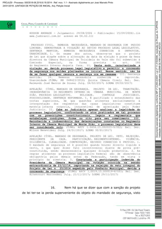 HUDSON ANDRADE - Julgamento: 29/08/2006 - Publicação: 15/09/2006).(in
www.jusbrasil.com.br acesso em 04.02.11)
PROCESSO CIVIL. REMESSA NECESSÁRIA. MANDADO DE SEGURANÇA COM PEDIDO
LIMINAR. DEMONSTRADA A VIOLAÇÃO AO DEVIDO PROCESSO LEGAL LEGISLATIVO.
SENTENÇA MANTIDA. REMESSA NECESSÁRIA CONHECIDA E IMPROVIDA.
UNANIMIDADE. I. Do exame dos autos, observa-se que o projeto
de Lei que dispõe sobre a alteração da data da eleição e posse da mesa
diretora da Câmara Municipal de Trizidela do Vale não foi submetido à
Comissão Especial, na forma prevista no art. 180
do Regimento Interno daquela Casa. II. Deste modo, caracterizada a
violação ao devido processo legal legislativo a permitir a concessão
da segurança nos moldes pleiteados na inicial. Nesse sentido, não há
de se fazer qualquer censura a sentença ora em reexame. III. Sentença
mantida. lV. Remessa necessária conhecida e improvida.
Unanimidade (TJMA; RN 048423/2016; Quinta Câmara Cível; Rel. Des.
Raimundo José Barros de Sousa; Julg. 06/02/2017; DJEMA 09/02/2017)
APELAÇÃO CÍVEL. MANDADO DE SEGURANÇA. PROJETO DE LEI. TRAMITAÇÃO.
INOBSERVÂNCIA DO REGIMENTO INTERNO DA CÂMARA MUNICIPAL DE MONTE
SIÃO. PROCESSO LEGISLATIVO. NULIDADE. CONTROLE JUDICIÁRIO.
POSSIBILIDADE. SENTENÇA REFORMADA. I. É pacificado o entendimento das
cortes superiores, de que questões atinentes exclusivamente à
interpretação dos regimentos das casas legislativas constituem
matéria interna corporis, insuscetível de apreciação pelo Poder
Judiciário. II. Cabe ao Judiciário apenas analisar a legalidade do
processo legislativo, confrontando os atos praticados em tal processo
com as prescrições constitucionais, legais e regimentais que
estabeleçam condições, forma ou rito para seu cometimento. III.
Reconhecida a inobservância das determinações constantes no Regimento
Interno da Câmara Municipal de Monte Sião, o processo legislativo deve
ser considerado nulo. (TJMG; APCV 1.0434.15.002023-9/002; Rel. Des.
Wilson Benevides; Julg. 24/01/2017; DJEMG 30/01/2017)
APELAÇÃO CÍVEL. MANDADO DE SEGURANÇA. PROJETO DE LEI. VETO. REJEIÇÃO.
PRESIDENTE DA CASA. PARTICIPAÇÃO. REGIMENTOINTERNO. VIGÊNCIA.
DILIGÊNCIA. ILEGALIDADE. COMPROVAÇÃO. RECURSO CONHECIDO E PROVIDO. 1.
O mandado de segurança só é possível quando houver direito líquido e
certo, o que quer dizer fato incontroverso diante de prova pré-
constituída, sendo desnecessária qualquer dilação probatória. 2. As
regras atinentes ao processo legislativo federal são de observância
obrigatória pelos demais entes da Federação, tendo em vista o
princípio da simetria. 3. Constatada a participação indevida do
Presidente da Câmara Municipal na votação ocorrida na sessão
extraordinária de 23/12/14, importando na rejeição do veto integral do
Projeto de Lei n 25/2014 expedido pelo Prefeito Municipal, devida a
concessão da segurança. (TJMG; APCV 1.0019.15.000019-8/001; Rel. Des.
Bitencourt Marcondes; Julg. 21/11/2017; DJEMG 29/11/2017)
16. Nem há que se dizer que com a sanção do projeto
de lei ter-se ia perda superveniente do objeto do mandado de segurança, visto
Documentoassinadodigitalmente,conformeMPnº2.200-2/2001,Leinº11.419/2006,resoluçãodoProjudi,doTJPR/OE
Validaçãodesteemhttps://projudi.tjpr.jus.br/projudi/-Identificador:PJDN9GLY9KLYQHCAGT23
PROJUDI - Processo: 0003518-08.2018.8.16.0014 - Ref. mov. 1.1 - Assinado digitalmente por Joao Marcelo Pinto
24/01/2018: JUNTADA DE PETIÇÃO DE INICIAL. Arq: Petição Inicial
 