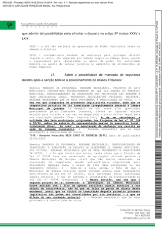 que admitir tal possibilidade seria afrontar o disposto no artigo 5º incisos XXXV e
LXIX
XXXV - a lei não excluirá da apreciação do Poder Judiciário lesão ou
ameaça a direito;
LXIX - conceder-se-á mandado de segurança para proteger direito
líquido e certo, não amparado por habeas corpus ou habeas data, quando
o responsável pela ilegalidade ou abuso de poder for autoridade
pública ou agente de pessoa jurídica no exercício de atribuições do
Poder Público;
17. Sobre a possibilidade de mandado de segurança
mesmo após a sanção tem-se o posicionamento de nossos Tribunais:
Ementa: MANDADO DE SEGURANÇA. REEXAME NECESSÁRIO. PROJETOS DE LEIS
MUNICIPAIS CONVERTIDOS POSTERIORMENTE EM LEI VIA SANÇÃO DO PREFEITO
MUNICIPAL. IRREGULARIDADES NA TRAMITAÇÃO DOS PROJETOSDE LEI PERANTE A
CASA LEGISLATIVA LOCAL. PROCESSOS LEGISLATIVOS VICIADOS. NULIDADE.
REEXAME NECESSÁRIO QUE SE NEGA PROVIMENTO À UNANIMIDADE DE VOTOS. 1 -
Uma vez que originadas de processos legislativos viciados, dado que os
respectivos projetos de lei tramitaram irregularmente perante a Câmara
Municipal de Quixaba (a exemplo de não terem sido apreciadas
previamente pelas Comissões internas, ofensa ao 'quorum' mínimo
exigido para votação e não ter se respeitado o prazo mínimo legal para
sua tramitação naquela Casa Legislativa), é de se reconhecer a
nulidade das leis municipais originadas dos Projetos de Lei nº 01 /96
e 02/96, ambos de autoria do representante máximo do executivo local,
culminando dizer, 'in casu', na manutenção da sentença ora revista em
sede de reexame necessário; 2 - Reexame necessário que se nega
provimento à unanimidade de votos.
TJ-PE - Reexame Necessário REEX 53407 PE 99004536 (TJ-PE) Data de publicação:
02/09/2009
Ementa: MANDADO DE SEGURANÇA. REEXAME NECESSÁRIO. IRREGULARIDADES NA
TRAMITAÇÃO E APROVAÇÃO DE PROJETO DE LEIPERANTE A CÂMARA MUNICIPAL.
ATO VICIADO. REEXAME NECESSÁRIO QUE SE NEGA PROVIMENTO À UNANIMIDADE
DE VOTOS. 1 - Do que consta dos autos, resta claro que o Projeto de
Lei nº 09/94 teve sua apreciação (e aprovação) viciada perante a
Câmara Municipal de Buíque, visto que não restou observado, na
convocação da competente sessão extraordinária requisitada pelo
Presidente daquela Casa, o prazo de três dias estipulado no seu
Regimento Interno; 2 - Some-se a isso, ainda, o fato de que o
Município de Buíque noticiou haver enviado àquela Casa Legislativa
novo Projeto de Lei (PL nº 03/95), cuja aprovação teria ratificado
aquela anterior, o que só reforma a constatação da irregularidade na
sua (PL nº 09/94) tramitação; 3 - Nesse sentido, uma vez que o
segundo projeto de lei submetido à apreciação da Câmara Municipal
houve enviado com o fito de apenas ratificar aquele anterior e ora
objeto de controvérsia, não há que se falar na perda de objeto deste
mandamus, posto que os vícios na tramitação daquele primeiro processo
legislativo não podem ser convalidados por ato posterior - o que se
difere do seu conteúdo material; 4 - Reexame necessário que se nega
provimento à unanimidade de votos.
Documentoassinadodigitalmente,conformeMPnº2.200-2/2001,Leinº11.419/2006,resoluçãodoProjudi,doTJPR/OE
Validaçãodesteemhttps://projudi.tjpr.jus.br/projudi/-Identificador:PJDN9GLY9KLYQHCAGT23
PROJUDI - Processo: 0003518-08.2018.8.16.0014 - Ref. mov. 1.1 - Assinado digitalmente por Joao Marcelo Pinto
24/01/2018: JUNTADA DE PETIÇÃO DE INICIAL. Arq: Petição Inicial
 