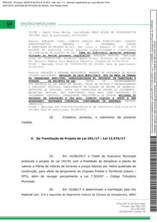 TJ-PE - Duplo Grau Obrig. Jurisdição DGOJ 40204 PE 009500002724
(TJ-PE) Data de publicação: 02/09/2009
Ementa: APELAÇÃO CÍVEL. DIREITO PÚBLICO NÃO ESPECIFICADO. DIREITO
ADMINISTRATIVO. MANDADO DE SEGURANÇA CONTRA
A TRAMITAÇÃO DE PROJETO DE LEI. Não viola a Súmuçla nº 266 do STF
mandado de segurança contra supostas irregularidades e ilegalidades
na tramitação de projeto de lei. Cabe ao Judiciário apreciar eventual
violação ao devido processo legislativo. APELAÇÃO PROVIDA. (Apelação
Cível Nº 70058721796, Primeira Câmara Cível, Tribunal de Justiça do
RS, Relator: Newton Luís Medeiros Fabrício, Julgado em 16/04/2014)
TJ-RS - Apelação Cível AC 70058721796 RS (TJ-RS) Data de publicação:
05/05/2014
Ementa: APELAÇÃO E REEXAME NECESSÁRIO. MANDADO DE SEGURANÇA DE PEDIDO
JULGADO PROCEDENTE. ANULAÇÃO DE LEIS MUNICIPAIS. ATO DA MESA DA CÂMARA
DE VEREADORES MUNICIPAL. IRREGULARIDADES NO PROCESSO DE TRAMITAÇÃO E
VOTAÇÃO DE PROJETOS DE LEI. FALTA DE ENCAMINHAMENTO
DOS PROJETOS DE LEI ANTES DA SESSÃO. FALTA DE LEITURA E ENCAMINHAMENTO
A COMISSÕES TÉCNICAS. INEXISTÊNCIA DE VOTAÇÃO DE REGIME DE URGÊNCIA.
OBSTRUÇÃO DA OPOSIÇÃO. SAÍDA DOS VEREADORES DA SESSÃO DE JULGAMENTO.
MECANISMO REGULAR. ATO CONSIDERADO PELA MESA COMO ABSTENÇÃO DO
JULGAMENTO. EQUÍVOCO. CONSEQUENTE INEXISTÊNCIA DE QUORUM. NULIDADE DO
PROCESSO DE APROVAÇÃO E DAS LEIS. DIREITO LÍQUIDO E CERTO A SER
ASSEGURADO. SEGURANÇA CONCEDIDA. CONFIRMAÇÃO DA SENTENÇA. RECURSO
IMPROVIDO.
TJ-BA - Apelação APL 00002791720128050174 BA 0000279-17.2012.8.05.0174
(TJ-BA) Data de publicação: 06/08/2013
18. Cristalino, portanto, o cabimento da presente
medida.
V. Da Tramitação do Projeto de Lei 191/17 – Lei 12.575/17
19. Em 14/08/2017 o Chefe do Executivo Municipal
protocola o projeto de Lei 191/91 com a finalidade de disciplinar a planta de
valores a Planta de Valores de terrenos e preços básicos por metro quadrado de
construção, para efeito de lançamento do Imposto Predial e Territorial Urbano -
IPTU, além de revogar parcialmente a Lei 7.303/97 – Código Tributário
Municipal.
20. Em 15/08/17 é determinado a tramitação pelo rito
especial (art. 219 e seguintes do Regimento Interno da Câmara de Vereadores), além
Documentoassinadodigitalmente,conformeMPnº2.200-2/2001,Leinº11.419/2006,resoluçãodoProjudi,doTJPR/OE
Validaçãodesteemhttps://projudi.tjpr.jus.br/projudi/-Identificador:PJDN9GLY9KLYQHCAGT23
PROJUDI - Processo: 0003518-08.2018.8.16.0014 - Ref. mov. 1.1 - Assinado digitalmente por Joao Marcelo Pinto
24/01/2018: JUNTADA DE PETIÇÃO DE INICIAL. Arq: Petição Inicial
 