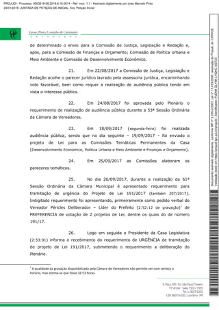 de determinado o envio para a Comissão de Justiça, Legislação e Redação e,
após, para a Comissão de Finanças e Orçamento; Comissão de Política Urbana e
Meio Ambiente e Comissão de Desenvolvimento Econômico.
21. Em 22/08/2017 a Comissão de Justiça, Legislação e
Redação acolhe o parecer jurídico lavrado pela assessoria jurídica, encaminhando
voto favorável, bem como requer a realização de audiência pública tendo em
vista o interesse público.
22. Em 24/08/2017 foi aprovada pelo Plenário o
requerimento de realização de audiência pública durante a 53ª Sessão Ordinária
da Câmara de Vereadores.
23. Em 18/09/2017 (segunda-feira) foi realizada
audiência pública, sendo que no dia seguinte – 19/09/2017 – foi enviado o
projeto de Lei para as Comissões Temáticas Permanentes da Casa
(Desenvolvimento Economico, Politica Urbana e Meio Ambiente e Finanças e Orçamento).
24. Em 25/09/2017 as Comissões elaboram os
pareceres temáticos.
25. No dia 26/09/2017, durante a realização da 61ª
Sessão Ordinária da Câmara Municipal é apresentado requerimento para
tramitação de urgência do Projeto de Lei 191/2017 (também 207/2017).
Indigitado requerimento foi apresentando, primeiramente como pedido verbal do
Vereador Péricles Deliberador – Líder do Prefeito (2:52:12 de gravação)1
de
PREFERENCIA de votação de 2 projetos de Lei, dentre os quais do de número
191/17.
26. Logo em seguida o Presidente da Casa Legislativa
(2:53:01) informa o recebimento do requerimento de URGÊNCIA de tramitação
do projeto de Lei 191/2017, submetendo o requerimento a deliberação do
Plenário.
1
A qualidade da gravação disponibilizada pela Câmara de Vereadores não permite ver com certeza o
horário, mas estima-se que fosse 16:53 horas.
Documentoassinadodigitalmente,conformeMPnº2.200-2/2001,Leinº11.419/2006,resoluçãodoProjudi,doTJPR/OE
Validaçãodesteemhttps://projudi.tjpr.jus.br/projudi/-Identificador:PJDN9GLY9KLYQHCAGT23
PROJUDI - Processo: 0003518-08.2018.8.16.0014 - Ref. mov. 1.1 - Assinado digitalmente por Joao Marcelo Pinto
24/01/2018: JUNTADA DE PETIÇÃO DE INICIAL. Arq: Petição Inicial
 
